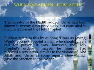 WHEN WAS ADHAN LEGISLATED?
The narrator of the Hadīth added, 'Umar had been
shown it twenty days previously but concealed it,
then he informed the Holy Prophet
Bukhārī refers to this by quoting 'Umar as saying,
Would you not appoint a man who should give a
call for prayer. It was, however, the Holy
Prophet's order--or maybe, he himself had
received a revelation, similar to the visions of 'Abd
Allāh and 'Umar as some reports show--which
gave the sanction to the Adhān.
 