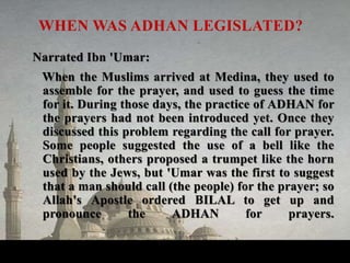 Narrated Ibn 'Umar:
When the Muslims arrived at Medina, they used to
assemble for the prayer, and used to guess the time
for it. During those days, the practice of ADHAN for
the prayers had not been introduced yet. Once they
discussed this problem regarding the call for prayer.
Some people suggested the use of a bell like the
Christians, others proposed a trumpet like the horn
used by the Jews, but 'Umar was the first to suggest
that a man should call (the people) for the prayer; so
Allah's Apostle ordered BILAL to get up and
pronounce the ADHAN for prayers.
WHEN WAS ADHAN LEGISLATED?
 