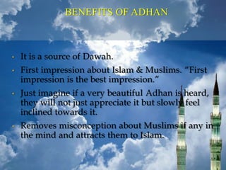 BENEFITS OF ADHAN
• It is a source of Dawah.
• First impression about Islam & Muslims. “First
impression is the best impression.”
• Just imagine if a very beautiful Adhan is heard,
they will not just appreciate it but slowly feel
inclined towards it.
• Removes misconception about Muslims if any in
the mind and attracts them to Islam.
 