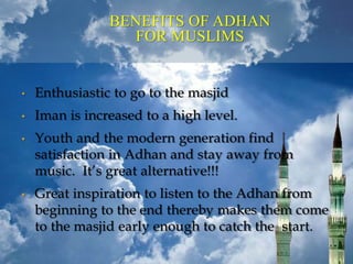 BENEFITS OF ADHAN
FOR MUSLIMS
• Enthusiastic to go to the masjid
• Iman is increased to a high level.
• Youth and the modern generation find
satisfaction in Adhan and stay away from
music. It’s great alternative!!!
• Great inspiration to listen to the Adhan from
beginning to the end thereby makes them come
to the masjid early enough to catch the start.
 