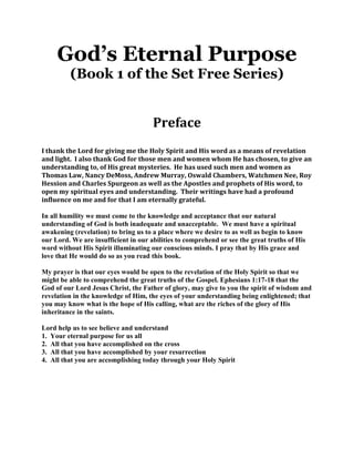 God’s Eternal Purpose
         (Book 1 of the Set Free Series)


                                      Preface
I thank the Lord for giving me the Holy Spirit and His word as a means of revelation
and light. I also thank God for those men and women whom He has chosen, to give an
understanding to, of His great mysteries. He has used such men and women as
Thomas Law, Nancy DeMoss, Andrew Murray, Oswald Chambers, Watchmen Nee, Roy
Hession and Charles Spurgeon as well as the Apostles and prophets of His word, to
open my spiritual eyes and understanding. Their writings have had a profound
influence on me and for that I am eternally grateful.

In all humility we must come to the knowledge and acceptance that our natural
understanding of God is both inadequate and unacceptable. We must have a spiritual
awakening (revelation) to bring us to a place where we desire to as well as begin to know
our Lord. We are insufficient in our abilities to comprehend or see the great truths of His
word without His Spirit illuminating our conscious minds. I pray that by His grace and
love that He would do so as you read this book.

My prayer is that our eyes would be open to the revelation of the Holy Spirit so that we
might be able to comprehend the great truths of the Gospel. Ephesians 1:17-18 that the
God of our Lord Jesus Christ, the Father of glory, may give to you the spirit of wisdom and
revelation in the knowledge of Him, the eyes of your understanding being enlightened; that
you may know what is the hope of His calling, what are the riches of the glory of His
inheritance in the saints.

Lord help us to see believe and understand
1. Your eternal purpose for us all
2. All that you have accomplished on the cross
3. All that you have accomplished by your resurrection
4. All that you are accomplishing today through your Holy Spirit
 