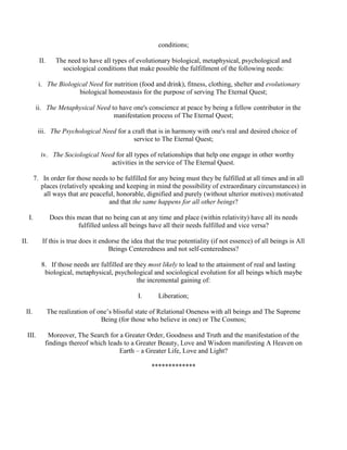 conditions;
II. The need to have all types of evolutionary biological, metaphysical, psychological and
sociological conditions that make possible the fulfillment of the following needs:
i. The Biological Need for nutrition (food and drink), fitness, clothing, shelter and evolutionary
biological homeostasis for the purpose of serving The Eternal Quest;
ii. The Metaphysical Need to have one's conscience at peace by being a fellow contributor in the
manifestation process of The Eternal Quest;
iii. The Psychological Need for a craft that is in harmony with one's real and desired choice of
service to The Eternal Quest;
iv. The Sociological Need for all types of relationships that help one engage in other worthy
activities in the service of The Eternal Quest.
7. In order for those needs to be fulfilled for any being must they be fulfilled at all times and in all
places (relatively speaking and keeping in mind the possibility of extraordinary circumstances) in
all ways that are peaceful, honorable, dignified and purely (without ulterior motives) motivated
and that the same happens for all other beings?
I. Does this mean that no being can at any time and place (within relativity) have all its needs
fulfilled unless all beings have all their needs fulfilled and vice versa?
II. If this is true does it endorse the idea that the true potentiality (if not essence) of all beings is All
Beings Centeredness and not self-centeredness?
8. If those needs are fulfilled are they most likely to lead to the attainment of real and lasting
biological, metaphysical, psychological and sociological evolution for all beings which maybe
the incremental gaining of:
I. Liberation;
II. The realization of one’s blissful state of Relational Oneness with all beings and The Supreme
Being (for those who believe in one) or The Cosmos;
III. Moreover, The Search for a Greater Order, Goodness and Truth and the manifestation of the
findings thereof which leads to a Greater Beauty, Love and Wisdom manifesting A Heaven on
Earth – a Greater Life, Love and Light?
*************
 