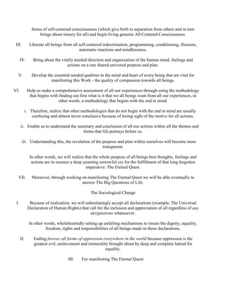 forms of self-centered consciousness (which give birth to separation from others and in turn
brings about misery for all) and begin living genuine All Centered Consciousness.
III. Liberate all beings from all self-centered indoctrination, programming, conditioning, illusions,
automatic reactions and mindlessness.
IV. Bring about the vitally needed direction and organization of the human mind, feelings and
actions on a one shared universal purpose and plan.
V. Develop the essential needed qualities in the mind and heart of every being that are vital for
manifesting this Work - the quality of compassion towards all beings.
VI. Help us make a comprehensive assessment of all our experiences through using the methodology
that begins with finding out first what is it that we all beings want from all our experiences, in
other words, a methodology that begins with the end in mind.
i. Therefore, realize that other methodologies that do not begin with the end in mind are usually
confusing and almost never conclusive because of losing sight of the motive for all actions.
ii. Enable us to understand the summary and conclusion of all our actions within all the themes and
forms that life portrays before us.
iii. Understanding this, the revelation of the purpose and plan within ourselves will become more
transparent.
In other words, we will realize that the whole purpose of all beings best thoughts, feelings and
actions are in essence a deep yearning sorrowful cry for the fulfillment of that long forgotten
imperative: The Eternal Quest.
VII. Moreover, through working on manifesting The Eternal Quest we will be able eventually to
answer The Big Questions of Life.
The Sociological Change
I. Because of realization, we will unhesitatingly accept all declarations (example, The Universal
Declaration of Human Rights) that call for the inclusion and appreciation of all regardless of any
designations whatsoever.
In other words, wholeheartedly setting up unfailing mechanisms to insure the dignity, equality,
freedom, rights and responsibilities of all beings made in those declarations.
II. Ending forever all forms of oppression everywhere in the world because oppression is the
greatest evil, enslavement and immorality brought about by deep and complete hatred for
equality.
III. For manifesting The Eternal Quest:
 