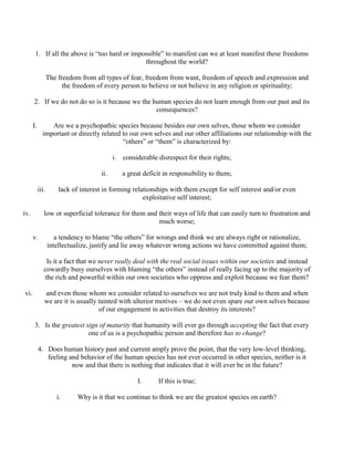 1. If all the above is “too hard or impossible” to manifest can we at least manifest these freedoms
throughout the world?
The freedom from all types of fear, freedom from want, freedom of speech and expression and
the freedom of every person to believe or not believe in any religion or spirituality;
2. If we do not do so is it because we the human species do not learn enough from our past and its
consequences?
I. Are we a psychopathic species because besides our own selves, those whom we consider
important or directly related to our own selves and our other affiliations our relationship with the
“others” or “them” is characterized by:
i. considerable disrespect for their rights;
ii. a great deficit in responsibility to them;
iii. lack of interest in forming relationships with them except for self interest and/or even
exploitative self interest;
iv. low or superficial tolerance for them and their ways of life that can easily turn to frustration and
much worse;
v. a tendency to blame “the others” for wrongs and think we are always right or rationalize,
intellectualize, justify and lie away whatever wrong actions we have committed against them;
Is it a fact that we never really deal with the real social issues within our societies and instead
cowardly busy ourselves with blaming “the others” instead of really facing up to the majority of
the rich and powerful within our own societies who oppress and exploit because we fear them?
vi. and even those whom we consider related to ourselves we are not truly kind to them and when
we are it is usually tainted with ulterior motives – we do not even spare our own selves because
of our engagement in activities that destroy its interests?
3. Is the greatest sign of maturity that humanity will ever go through accepting the fact that every
one of us is a psychopathic person and therefore has to change?
4. Does human history past and current amply prove the point, that the very low-level thinking,
feeling and behavior of the human species has not ever occurred in other species, neither is it
now and that there is nothing that indicates that it will ever be in the future?
I. If this is true;
i. Why is it that we continue to think we are the greatest species on earth?
 