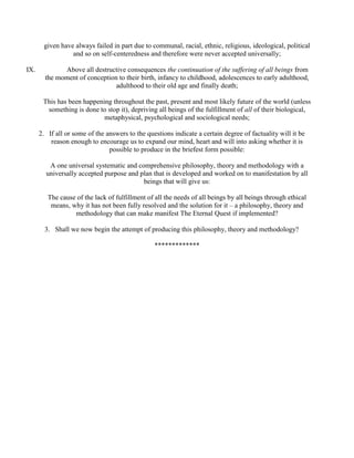 given have always failed in part due to communal, racial, ethnic, religious, ideological, political
and so on self-centeredness and therefore were never accepted universally;
IX. Above all destructive consequences the continuation of the suffering of all beings from
the moment of conception to their birth, infancy to childhood, adolescences to early adulthood,
adulthood to their old age and finally death;
This has been happening throughout the past, present and most likely future of the world (unless
something is done to stop it), depriving all beings of the fulfillment of all of their biological,
metaphysical, psychological and sociological needs;
2. If all or some of the answers to the questions indicate a certain degree of factuality will it be
reason enough to encourage us to expand our mind, heart and will into asking whether it is
possible to produce in the briefest form possible:
A one universal systematic and comprehensive philosophy, theory and methodology with a
universally accepted purpose and plan that is developed and worked on to manifestation by all
beings that will give us:
The cause of the lack of fulfillment of all the needs of all beings by all beings through ethical
means, why it has not been fully resolved and the solution for it – a philosophy, theory and
methodology that can make manifest The Eternal Quest if implemented?
3. Shall we now begin the attempt of producing this philosophy, theory and methodology?
*************
 