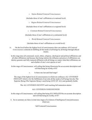 o Nation Related Centered Consciousness
(Includes those of one’s affiliations at a national level)
o Region Related Centered Consciousness
(Includes those of one’s affiliations at a regional level)
o Continent Related Centered Consciousness
(Includes those of one’s affiliations at a continental level)
o World Related Centered Consciousness
(Includes those of one’s affiliations at a world level)
iv. On the level before the highest level of consciousness does one embrace All Centered
Consciousness centered on fulfilling all the needs of all beings by all beings through ethical
means;
In this stage does all communal, racial, ethnic, religious, ideological and political affiliations and
all other affiliations end because that being realizes the influence and power of affiliations can
destroy genuine and fully matured affiliation with all beings no matter what their affiliations are
and whether of one’s own species or not?
In this stage of Consciousness, will calling that being Illuminated be an accurate description and
will that being be worthy of It?
v. Is there one last and final stage?
The stage of the highest level of consciousness in which one embraces ALL CENTERED
THOUGHT which is for the fulfillment of not only all the needs of all beings but also The
Supreme Being (The Supreme Being’s need being LOVE OF ALL) and gradually builds:
The ALL CENTERED IDENTITY until reaching full maturation attains:
ALL CENTERED CONSCIOUSNESS.
In this stage of Consciousness, will calling that being ILLUMINATED be an accurate description
and will that being be worthy of IT?
4. So in summary are there in total nine stages of evolution of Intelligence/Conscientiousness
which are:
Self Centered Consciousness
 