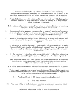 1. Before we can find out what does not make possible the evolution of all beings
Intelligence/Conscientiousness, will we not have to first find out what was, is and will be the
deepest and innermost cause of all their actions whether those actions are internal or external?
I. If we do find out that cause will it not also explain why what was, is and will be the deepest and
innermost purpose of all beings is to fulfill all the needs of all beings by all beings through
ethical means - The Eternal Quest?
2. Is what causes all actions not consciously known to us or is it most of the time subconsciously
known and at times completely unknown – unconscious?
I. Do we at some level have a degree of awareness that we are deeply yearning in all our actions
for an intangible something that we have never gotten because we have not consciously tried to
define it; however, when we consciously try will we find the following?
i. That it is Unending Happiness we are seeking to attain in all our actions at all times and in all
places in spite of all the sophisticated arguments and philosophies about the relativity of
happiness.
For happiness to be unending, it necessarily implies that it will be unlimited and ever increasing.
The reason for this is, anything that is limited naturally ends and if is not ever increasing, it will
stay on the same level of happiness and therefore the feeling of happiness will be lost due to
acclimatization.
ii. Is it that even when we outwardly say, that we accept this relativity of happiness and therefore
appear to be accommodating a lower standard of happiness we do not do so in practice?
Is the evidence for this the reality of our continual and almost desperate search for happiness at
almost all cost to our biological, metaphysical, psychological and sociological wellbeing
indicative of our need for unending happiness?
3. Is the real definition for happiness, happiness that is unending, unlimited and ever increasing?
Whether we call it happiness, peace, pleasure, conscientiousness, bliss, satisfaction or enjoyment
or whatever other word we may use, can we for our purpose here call it Unending Happiness as a
term of reference based on the definition questioned above?
I. Would we all love to be able to experience this Unending Happiness?
II. Who would refuse It?
III. Who is not looking for It whether they are conscious, subconscious or unconscious in that
search?
IV. Is it redundant to state that It will end all of our sufferings forever?
 