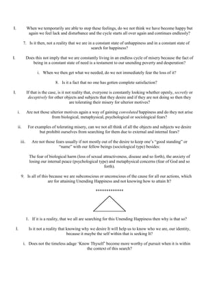 I. When we temporarily are able to stop these feelings, do we not think we have become happy but
again we feel lack and disturbance and the cycle starts all over again and continues endlessly?
7. Is it then, not a reality that we are in a constant state of unhappiness and in a constant state of
search for happiness?
I. Does this not imply that we are constantly living in an endless cycle of misery because the fact of
being in a constant state of need is a testament to our unending poverty and desperation?
i. When we then get what we needed, do we not immediately fear the loss of it?
8. Is it a fact that no one has gotten complete satisfaction?
I. If that is the case, is it not reality that, everyone is constantly looking whether openly, secretly or
deceptively for other objects and subjects that they desire and if they are not doing so then they
are tolerating their misery for ulterior motives?
i. Are not those ulterior motives again a way of gaining convoluted happiness and do they not arise
from biological, metaphysical, psychological or sociological fears?
ii. For examples of tolerating misery, can we not all think of all the objects and subjects we desire
but prohibit ourselves from searching for them due to external and internal fears?
iii. Are not those fears usually if not mostly out of the desire to keep one’s “good standing” or
“name” with our fellow beings (sociological type) besides:
The fear of biological harm (loss of sexual attractiveness, disease and so forth), the anxiety of
losing our internal peace (psychological type) and metaphysical concerns (fear of God and so
forth).
9. Is all of this because we are subconscious or unconscious of the cause for all our actions, which
are for attaining Unending Happiness and not knowing how to attain It?
*************
1. If it is a reality, that we all are searching for this Unending Happiness then why is that so?
I. Is it not a reality that knowing why we desire It will help us to know who we are, our identity,
because it maybe the self within that is seeking It?
i. Does not the timeless adage ‘Know Thyself’ become more worthy of pursuit when it is within
the context of this search?
 