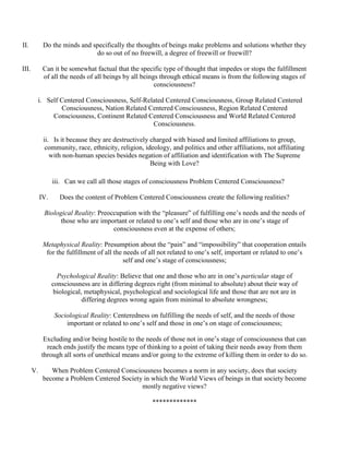 II. Do the minds and specifically the thoughts of beings make problems and solutions whether they
do so out of no freewill, a degree of freewill or freewill?
III. Can it be somewhat factual that the specific type of thought that impedes or stops the fulfillment
of all the needs of all beings by all beings through ethical means is from the following stages of
consciousness?
i. Self Centered Consciousness, Self-Related Centered Consciousness, Group Related Centered
Consciousness, Nation Related Centered Consciousness, Region Related Centered
Consciousness, Continent Related Centered Consciousness and World Related Centered
Consciousness.
ii. Is it because they are destructively charged with biased and limited affiliations to group,
community, race, ethnicity, religion, ideology, and politics and other affiliations, not affiliating
with non-human species besides negation of affiliation and identification with The Supreme
Being with Love?
iii. Can we call all those stages of consciousness Problem Centered Consciousness?
IV. Does the content of Problem Centered Consciousness create the following realities?
Biological Reality: Preoccupation with the “pleasure” of fulfilling one’s needs and the needs of
those who are important or related to one’s self and those who are in one’s stage of
consciousness even at the expense of others;
Metaphysical Reality: Presumption about the “pain” and “impossibility” that cooperation entails
for the fulfillment of all the needs of all not related to one’s self, important or related to one’s
self and one’s stage of consciousness;
Psychological Reality: Believe that one and those who are in one’s particular stage of
consciousness are in differing degrees right (from minimal to absolute) about their way of
biological, metaphysical, psychological and sociological life and those that are not are in
differing degrees wrong again from minimal to absolute wrongness;
Sociological Reality: Centeredness on fulfilling the needs of self, and the needs of those
important or related to one’s self and those in one’s on stage of consciousness;
Excluding and/or being hostile to the needs of those not in one’s stage of consciousness that can
reach ends justify the means type of thinking to a point of taking their needs away from them
through all sorts of unethical means and/or going to the extreme of killing them in order to do so.
V. When Problem Centered Consciousness becomes a norm in any society, does that society
become a Problem Centered Society in which the World Views of beings in that society become
mostly negative views?
*************
 