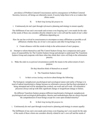 prevalence of Problem Centered Consciousness and its consequences in Problem Centered
Societies, however, all beings are inherently moral, if society helps them to be so or makes that
choice easier.
II. Is their long lasting life purpose to:
i. Continuously do one's part through reformative planning and strategy to ensure equally:
The fulfillment of one one's own needs and at times even forgoing one’s own needs for the sake
of the needs of those one considers directly related to one’s own self and the needs of one’s other
affiliations depending on:
How far one has evolved in consciousness to encompass as many affiliations as possible or all
affiliations whether they are of one’s own species and other living beings or not;
ii. Create alliances with like minds to help in the achievement of one's purpose;
iii. Attempt to reform themselves and The Control Seekers Group, have compassion and a great
sense of responsibility for The Comfort Seekers Group and attempt to understand The Transform
Seekers Group and cooperate with them when they think their views will help in the reformation
process;
iv. Make the ends in exceptional circumstances justify the means in the achievement of one's
purpose.
Do they therefore think of themselves as moral?
4. The Transform Seekers Group
I. Is their serious lasting conclusion about beings the following:
The biological, metaphysical, psychological and sociological nature and reality of beings is in
need of radical transformative change because no reformative process that has been attempted, is
being attempted and will be attempted has worked, can work and will work. All reformative
processes always end up with little significant change or insignificant change or failure;
Do different Transform Seekers propose different transformative biological, metaphysical,
psychological and sociological philosophies, theories and methodologies that are always beyond
the comprehension of most beings except for a rare open-minded minority?
II. Is their long lasting life purpose to:
i. Continuously do one's part through transformative planning and strategy to ensure equally:
The fulfillment of one one's own needs and at times even forgoing one’s own needs for the sake
of the needs of those whom one considers directly related to one’s own self and the needs of
 