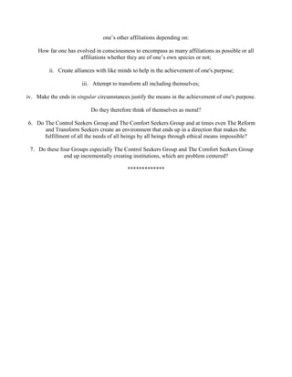 one’s other affiliations depending on:
How far one has evolved in consciousness to encompass as many affiliations as possible or all
affiliations whether they are of one’s own species or not;
ii. Create alliances with like minds to help in the achievement of one's purpose;
iii. Attempt to transform all including themselves;
iv. Make the ends in singular circumstances justify the means in the achievement of one's purpose.
Do they therefore think of themselves as moral?
6. Do The Control Seekers Group and The Comfort Seekers Group and at times even The Reform
and Transform Seekers create an environment that ends up in a direction that makes the
fulfillment of all the needs of all beings by all beings through ethical means impossible?
7. Do these four Groups especially The Control Seekers Group and The Comfort Seekers Group
end up incrementally creating institutions, which are problem centered?
*************
 
