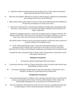 vi. Significant numbers of people barely having enough for some of their needs and sometimes
living without having some of their needs met.
II. Does this create gigantic suffering for all beings in their biological, metaphysical, psychological
and sociological life? Does it do the following?
i. Make society remain a place where no one has all their needs fulfilled because the fulfillment of
all needs does not depend on economic power alone;
ii. Consciously, subconsciously or unconsciously helping the reinforcement, encouragement and
full believe in most beings as if it is absolute truth that the fulfillment of all the needs of all
beings is impossible;
The belief in inequality has been, is and will be (if nothing is done to change it) The God, The
Religion and The Ethic of the whole world. All other Gods, Religions and Ethics are just so in
name only, in fact, they have become The Enemies of Equality and Egalitarianism.
This illusory reality is bound to end as more people around the world become more conscious of
the great suffering on all inequality creates.
iii. Create a deeply pathological society, living with incremental but progressive negative
consequences that eventually lead to great harm to all members of society and at times
destruction for all of them on the biological, metaphysical, psychological and sociological levels.
Amongst the major consequences that eventually lead to this great harm or destruction, can the
following be what they are?
Biological Consequences
I. An increase in physical and biological illness and disease;
II. A pathological increase in the use of drugs and alcohol in order to be able to deal with the stress
and pathology existing in society;
III. An increase in biological lifestyle behaviors that cause great harm or destruction to one’s
biological, metaphysical, psychological and sociological life;
Metaphysical Consequences
I. An incremental and progressive decline in values, principles and ideals that are essential for the
existence, good, progress and evolution of society and the adoption of their contrary that
incrementally and progressively cause great harm if not destruction to all;
II. The more exploitative and immoral the society the more it focuses on superficial morality and
so-called religion in order to mask the grotesque immorality that it is based on:
 