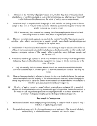 i. It focuses on the “morality” of peoples’ sexual lives, whether they drink or not, pray or not,
attend places of worship or not and so on in order to incriminate and label people as “immoral”
whilst the immorality of destroying the whole of society goes on unquestioned;
ii. The reason why it is unquestioned is that people in such societies are acutely aware of the real
danger to their lives at every level that can occur when one questions the majority of those with
greater economic and coercive power;
This is because they have no conscience to stop them from stooping to the lowest levels of
immorality in order to protect their power if anyone questions them.
iii. The more exploitative and oppressive a society is the more its “morality” becomes a perverse
morality – where what is most important to morality is totally ignored and what is least important
is brought to the highest place.
a. The members of those societies hold on to this false morality in order to be considered moral out
of fear of incrimination and not out of truly believing in this false morality, in other words, it all
becomes a grotesque pretence of false morality whilst in truth they are of the lowest morality and
are the most evil;
b. When those members get a chance to break away from this false morality which they pretend to
be keeping they not only unhesitatingly engage in it but engage in it to the extreme and in the
most vile ways;
c. They are inwardly envious of those persons that do not adhere to this false morality but
outwardly condemn them in order to “prove” to members of their own societies’ that they are
moral;
III. They rarely engage in charity whether in thought, feeling or action but in fact do the contrary
(harm others) and when the majority of the economically and coercively powerful engage in
charity they mostly do so for selfish ulterior motives meant to better their name and fame and to
therefore gain greater economic and coercive power;
IV. Members of society engage in a superficial and meaningless metaphysical life or so-called
religious life that ignores or deceptively promotes all types of oppression, immorality and evil in
the name of God, religion and spirituality leading to great harm or eventual destruction for
everyone’s biological, metaphysical psychological and sociological life.
Psychological Consequences
I. An increase in mental illness and psychological suffering of all types which in reality is only a
reflection of a pathological society;
II. The gradual and progressive development in members of society of a false sense of inferiority
and superiority in relationship to one’s economic and coercive power:
 