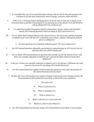 1. Is it possible that some of our questions lead to answers that are not for the good, progress and
evolution of all and cause unnecessary waste of energy, resources, talent and time?
I. If this is so, is it because before asking questions we do not take enough time to figure out as
conscientiously as possible if the purpose of our questions are in the interest of all and therefore
end up asking Self Centered Questions?
II. Is a significant number of questions asked in communities, nations, regions and continents
mostly Self Centered Questions which are based on Self Centered Interest?
III. Can we define Self Centered Interest as the interest of one’s self, those one considers important
or related to one’s own self and one’s communal, racial, ethnic, religious, ideological, political
and so on affiliations?
2. Are there questions of a completely different nature? All Centered Questions?
I. Are All Centered Questions inherently conscientious in nature because an All Centered Interest
motivates them not a Self Centered one?
II. Can we define All Centered Interest as questions that consider equally the interest of one’s self,
those one considers important or related to one’s self and all others whatever maybe their
affiliations?
III. Is the fear of those one considers important or related to one’s self and one’s affiliations the main
reason or the reason for not asking All Centered Questions?
IV. Are All Centered Questions capable of answering many questions at the same time because an
All Centered Interest motivates them?
3. Do they ask Cause Solving Questions instead of Symptom Solving Questions because of their All
Centered Interest and are therefore more likely to find in the issue or problem:
I. The cause of it;
II. What is of priority in it;
III. What is secondary in it;
IV. What is tertiary in it;
V. What is relevant to it versus irrelevant;
VI. Moreover, what its real solution is?
4. Are All Centered Questions because of their All Centered Interest more likely to ask essential,
 