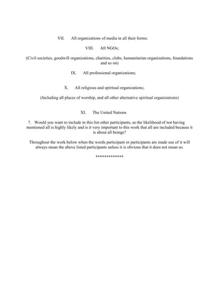 VII. All organizations of media in all their forms:
VIII. All NGOs;
(Civil societies, goodwill organizations, charities, clubs, humanitarian organizations, foundations
and so on)
IX. All professional organizations;
X. All religious and spiritual organizations;
(Including all places of worship, and all other alternative spiritual organizations)
XI. The United Nations
7. Would you want to include in this list other participants, as the likelihood of not having
mentioned all is highly likely and is it very important to this work that all are included because it
is about all beings?
Throughout the work below when the words participant or participants are made use of it will
always mean the above listed participants unless it is obvious that it does not mean so.
*************
 