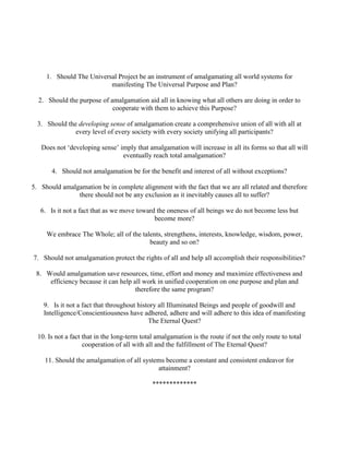 1. Should The Universal Project be an instrument of amalgamating all world systems for
manifesting The Universal Purpose and Plan?
2. Should the purpose of amalgamation aid all in knowing what all others are doing in order to
cooperate with them to achieve this Purpose?
3. Should the developing sense of amalgamation create a comprehensive union of all with all at
every level of every society with every society unifying all participants?
Does not ‘developing sense’ imply that amalgamation will increase in all its forms so that all will
eventually reach total amalgamation?
4. Should not amalgamation be for the benefit and interest of all without exceptions?
5. Should amalgamation be in complete alignment with the fact that we are all related and therefore
there should not be any exclusion as it inevitably causes all to suffer?
6. Is it not a fact that as we move toward the oneness of all beings we do not become less but
become more?
We embrace The Whole; all of the talents, strengthens, interests, knowledge, wisdom, power,
beauty and so on?
7. Should not amalgamation protect the rights of all and help all accomplish their responsibilities?
8. Would amalgamation save resources, time, effort and money and maximize effectiveness and
efficiency because it can help all work in unified cooperation on one purpose and plan and
therefore the same program?
9. Is it not a fact that throughout history all Illuminated Beings and people of goodwill and
Intelligence/Conscientiousness have adhered, adhere and will adhere to this idea of manifesting
The Eternal Quest?
10. Is not a fact that in the long-term total amalgamation is the route if not the only route to total
cooperation of all with all and the fulfillment of The Eternal Quest?
11. Should the amalgamation of all systems become a constant and consistent endeavor for
attainment?
*************
 