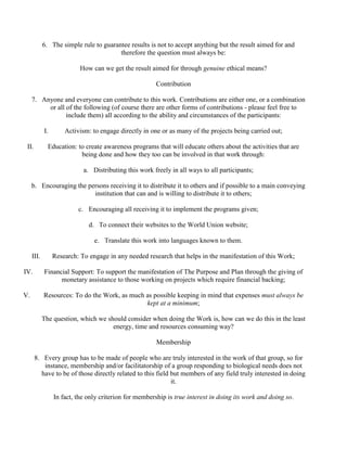 6. The simple rule to guarantee results is not to accept anything but the result aimed for and
therefore the question must always be:
How can we get the result aimed for through genuine ethical means?
Contribution
7. Anyone and everyone can contribute to this work. Contributions are either one, or a combination
or all of the following (of course there are other forms of contributions - please feel free to
include them) all according to the ability and circumstances of the participants:
I. Activism: to engage directly in one or as many of the projects being carried out;
II. Education: to create awareness programs that will educate others about the activities that are
being done and how they too can be involved in that work through:
a. Distributing this work freely in all ways to all participants;
b. Encouraging the persons receiving it to distribute it to others and if possible to a main conveying
institution that can and is willing to distribute it to others;
c. Encouraging all receiving it to implement the programs given;
d. To connect their websites to the World Union website;
e. Translate this work into languages known to them.
III. Research: To engage in any needed research that helps in the manifestation of this Work;
IV. Financial Support: To support the manifestation of The Purpose and Plan through the giving of
monetary assistance to those working on projects which require financial backing;
V. Resources: To do the Work, as much as possible keeping in mind that expenses must always be
kept at a minimum;
The question, which we should consider when doing the Work is, how can we do this in the least
energy, time and resources consuming way?
Membership
8. Every group has to be made of people who are truly interested in the work of that group, so for
instance, membership and/or facilitatorship of a group responding to biological needs does not
have to be of those directly related to this field but members of any field truly interested in doing
it.
In fact, the only criterion for membership is true interest in doing its work and doing so.
 