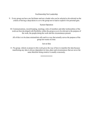 Facilitatorship Not Leadership
9. Every group can have one facilitator and not a leader who can be selected or de-selected on the
criteria of having a deep desire to serve the group not to lead or exploit it for personal gain.
System Operation
10. Communications, record keeping, meetings, roles of members and other technicalities of the
work are best developed with flexibility within the group so as to be relevant to the purpose of
the work, the people doing the work and the circumstances present.
All of this is to be done minimalistic-ally and in a way that actually serves the purpose of the
group not wastes its time.
Just an Idea
11. No group, vehicle or project in this work gives the way of how to manifest the idea because
manifesting any idea is always dependent on time, place and circumstances that are never the
same therefore being creative is usually a necessity.
*************
 