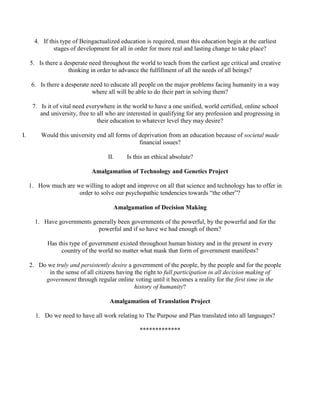 4. If this type of Beingactualized education is required, must this education begin at the earliest
stages of development for all in order for more real and lasting change to take place?
5. Is there a desperate need throughout the world to teach from the earliest age critical and creative
thinking in order to advance the fulfillment of all the needs of all beings?
6. Is there a desperate need to educate all people on the major problems facing humanity in a way
where all will be able to do their part in solving them?
7. Is it of vital need everywhere in the world to have a one unified, world certified, online school
and university, free to all who are interested in qualifying for any profession and progressing in
their education to whatever level they may desire?
I. Would this university end all forms of deprivation from an education because of societal made
financial issues?
II. Is this an ethical absolute?
Amalgamation of Technology and Genetics Project
1. How much are we willing to adopt and improve on all that science and technology has to offer in
order to solve our psychopathic tendencies towards “the other”?
Amalgamation of Decision Making
1. Have governments generally been governments of the powerful, by the powerful and for the
powerful and if so have we had enough of them?
Has this type of government existed throughout human history and in the present in every
country of the world no matter what mask that form of government manifests?
2. Do we truly and persistently desire a government of the people, by the people and for the people
in the sense of all citizens having the right to full participation in all decision making of
government through regular online voting until it becomes a reality for the first time in the
history of humanity?
Amalgamation of Translation Project
1. Do we need to have all work relating to The Purpose and Plan translated into all languages?
*************
 