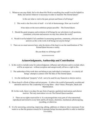 1. Whatever one may think, feel or do about this Work or anything else would it not be helpful to
think, feel and do whatever is necessary in order to manifest The Eternal Quest?
Is this not what is vital to the past, present and future of all beings?
2. This work is the first critic of itself – it is full of shortcomings. How can it not be?
It has taken on the most ambitious project possible – The Eternal Quest.
3. Should the good, progress and evolution of all beings be our sole desire in all questions,
comments, criticisms and answers we may have about this work?
4. Would it not be helpful if all contribute in answering questions, comments, criticisms and
answers as this is the work of all beings not anyone being?
5. There are no smart answers here, only the desire of the heart to see the manifestation of The
Eternal Quest become a reality.
Do you think we all beings will?
*************
Acknowledgments, Authorship and Contribution
1. In this work to include some for acknowledgment, influence and reference and to exclude others
will be an unjust act - without exception and unequivocally all have a right to this.
2. The authorship of this work does not belong to any individual or institution – it is strictly all
beings’ attempt to connect with The Idea of The Eternal Quest.
I. It is the intellectual “property” of all - not to be used for any financial or ulterior motive.
II. Please keep It a Work of Ideas and not persons – It abhors the world of personality worship and
adoration and loves The Leadership of Loving Ideas – their Values, Principles, Ideals and
Manifestation.
III. In this work, there is no place for any form of egoism, egotistical motivations and ulterior
motives. The only motivation is to see The Eternal Quest manifest.
3. There are no rights reserved for it. It is encouraged that every part of it be transmitted,
reproduced and stored in every form and by all means; electronic, mechanical, photocopying,
recording, or otherwise.
4. It is for answering, correcting, improving, editing, additions or whatever else is necessary if one
wants to so that the greatest consent for it amongst beings becomes possible in order to manifest
It in reality.
 