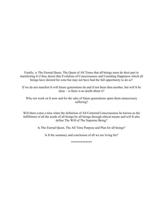 Finally, is The Eternal Quest, The Quest of All Times that all beings must do their part in
manifesting It if they desire that Evolution of Consciousness and Unending Happiness which all
beings have desired for eons but may not have had the full opportunity to do so?
If we do not manifest It will future generations do and if not them then another, but will It be
done – is there is no doubt about it?
Why not work on It now and for the sake of future generations spare them unnecessary
suffering?
Will there come a time when the definition of All Centered Consciousness be known as the
fulfillment of all the needs of all beings by all beings through ethical means and will It also
define The Will of The Supreme Being?
Is The Eternal Quest, The All Time Purpose and Plan for all beings?
Is It the summary and conclusion of all we are living for?
*************
 