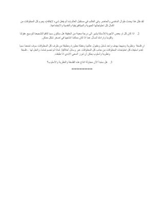 ‫العالم‬ ‫مستقبل‬ ‫في‬ ‫الغالب‬ ‫وفي‬ ‫والحاضر‬ ‫الماضي‬ ‫طوال‬ ‫يحدث‬ ‫هذا‬ ‫ظل‬ ‫لقد‬(‫م‬‫اليقافه‬ ‫شيء‬ ‫يفعل‬ ‫لم‬ ‫ا‬)‫من‬ ‫المخلوقات‬ ‫كل‬ ‫يحرم‬ ،
‫واالجتماعية‬ ‫والنفسية‬ ‫والميتافيزيقية‬ ‫الحيوية‬ ‫احتياجاتها‬ ‫كل‬ ‫اكمال‬.
2.‫عقولنا‬ ‫لتوسيع‬ ‫لتشجيعنا‬ ‫كافيا‬ ‫سببا‬ ‫ستكون‬ ‫هل‬ ‫الحقيقة‬ ‫من‬ ‫معينة‬ ‫درجة‬ ‫الى‬ ‫يشير‬ ‫لالسئلة‬ ‫االجوبة‬ ‫بعض‬ ‫او‬ ‫كل‬ ‫كان‬ ‫اذا‬
‫مم‬ ‫كان‬ ‫اذا‬ ‫عما‬ ‫لنسأل‬ ‫وارادتنا‬ ‫وقلوبنا‬‫ممكن‬ ‫شكل‬ ‫اصغر‬ ‫في‬ ‫انتاجها‬ ‫كننا‬.
‫فلسفة‬ ‫ان‬‫سببا‬ ‫تمنحنا‬ ‫سوف‬ ‫المخلوقات‬ ‫كل‬ ‫طرف‬ ‫من‬ ‫ومطبقة‬ ‫مطورة‬ ‫وخطة‬ ‫عالميا‬ ‫ومقبول‬ ‫شامل‬ ‫واحد‬ ‫بهدف‬ ‫ومنهجا‬ ‫ونظرية‬
‫أخالقية‬ ‫وسائل‬ ‫عبر‬ ‫المخلوقات‬ ‫كل‬ ‫جانب‬ ‫من‬ ‫المخلوقات‬ ‫احتياجات‬ ‫كل‬ ‫استيفاء‬ ‫لعدم‬.‫لها‬ ‫والحل‬ ،‫تماما‬ ‫تحسم‬ ‫لم‬ ‫لماذا‬-‫فلسفة‬
‫ون‬‫طبقت‬ ‫اذا‬ ‫االبدي‬ ‫السعي‬ ‫تبرز‬ ‫أن‬ ‫يمكن‬ ‫وأسلوب‬ ‫ظرية‬.
3.‫واالسلوب؟‬ ‫والنظرية‬ ‫الفلسفة‬ ‫هذه‬ ‫انتاج‬ ‫محاولة‬ ‫االن‬ ‫سنبدأ‬ ‫هل‬
*************
 