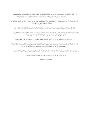 I.‫أبعاد‬ ‫بين‬ ‫بالتفاعل‬ ‫العالقة‬ ‫في‬ ‫األرادة‬ ‫حرية‬ ‫درجات‬ ‫عن‬ ‫األسئلة‬ ‫أليس‬‫والسايكولوجي‬ ‫والميتافيزيائي‬ ‫البايولوجي‬
‫األرادة‬ ‫حرية‬ ‫بمسألة‬ ‫يتعلق‬ ‫فيما‬ ‫خاصة‬ ‫مبهمة‬ ‫بدرجة‬ ‫معقدة‬ ‫مخلوق‬ ‫كل‬ ‫في‬ ‫والسوسيولوجي‬.
II.‫حرية‬ ‫هل‬‫األرادة‬(1)‫بيولوجية‬(2)‫ميتافيزيقية‬(3)‫سايكولوجية‬(4)‫سوسيولوجية‬-‫أم‬ ‫الثانية‬ ‫أم‬ ‫األولى‬ ‫هي‬ ‫هل‬
‫معا؟‬ ‫األربعة‬ ‫هي‬ ‫أم‬ ‫الرايعة؟‬ ‫أم‬ ‫الثالثة‬
III.‫أخرى‬ ‫وبكلمات‬ ‫الفرد؟‬ ‫لدى‬ ‫االرادة‬ ‫حرية‬ ‫درجة‬ ‫بنفس‬ ‫بالذات‬ ‫الوعي‬ ‫درجة‬ ‫هل‬:‫وعيا‬ ‫أكثر‬ ‫الفرد‬ ‫كان‬ ‫كلما‬.
‫أخرى‬ ‫وبكلمات‬:‫كل‬ ‫وعيا‬ ‫أكتر‬ ‫االنسان‬ ‫كان‬ ‫كلما‬‫احتماال‬ ‫االكثر‬ ‫كان‬ ‫ما‬‫الى‬ ‫تفكير‬ ‫حرية‬ ‫لديه‬ ‫ليس‬ ‫بانه‬ ‫التفكير‬ ‫من‬ ‫ينتقل‬ ‫ان‬
‫حرية‬ ‫من‬ ‫نوعا‬ ‫الفرد‬ ‫لدى‬ ‫بأن‬ ‫التفكير‬‫ارادة؟‬ ‫حرية‬ ‫لديه‬ ‫بأن‬ ‫ليتأكد‬ ‫االرادة‬
5.‫برهان؟‬ ‫معه‬ ‫قرار‬ ‫الى‬ ‫يتوصل‬ ‫أن‬ ‫الى‬ ‫معها‬ ‫للتعامل‬ ‫المستقبل‬ ‫آلجيال‬ ‫االرادة‬ ‫حرية‬ ‫مسألة‬ ‫االن‬ ‫نترك‬ ‫هل‬
6.‫ن‬ ‫أن‬ ‫لنا‬ ‫كان‬ ‫اذا‬‫ال‬ ‫وما‬ ‫ممكنا‬ ‫يجعله‬ ‫الذي‬ ‫ما‬ ‫نجد‬ ‫أن‬ ‫نحاول‬ ‫أن‬ ‫حينئذ‬ ‫لنا‬ ‫أليس‬ ،‫حيوية‬ ‫أهمية‬ ‫له‬ ‫المسعى‬ ‫هذا‬ ‫أن‬ ‫فترض‬
‫األرادة‬ ‫حرية‬ ‫مسألة‬ ‫في‬ ‫ننظر‬ ‫عندما‬ ‫تثار‬ ‫التي‬ ‫التعقيدات‬ ‫من‬ ‫بالرغم‬ ‫ممكنا‬ ‫بجعله‬.
‫الفلسفة‬ ‫تلك‬ ‫نجد‬ ‫أن‬ ‫نحاول‬ ‫سنظل‬ ‫هل‬ ،‫أخر‬ ‫بمعنى‬–‫وأسلوبا‬ ‫نظرية‬–‫السعي‬ ‫تظهر‬ ‫أن‬ ‫يمكن‬ ‫التي‬‫تطبيقه‬ ‫تم‬ ‫اذا‬ ‫األبدي‬.
‫المسير؟‬ ‫نواصل‬ ‫أن‬ ‫يمكننا‬ ‫هل‬ ،‫نعم‬ ‫هي‬ ‫االجابة‬ ‫ان‬ ‫نفترض‬ ‫ان‬ ‫لنا‬ ‫كان‬ ‫اذا‬
*************
 