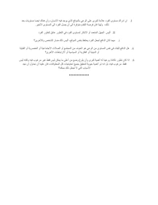 I.‫هناك‬ ‫وأن‬ ،‫االنسان‬ ‫فيه‬ ‫يوجد‬ ‫الذي‬ ‫بالموقع‬ ‫الوعي‬ ‫على‬ ‫كبرى‬ ‫عالمة‬ ‫الفرد‬ ‫مستوى‬ ‫ادراك‬ ‫ان‬‫بعد‬ ‫مستويات‬ ‫ايضا‬
،‫ذلك‬‫األخير‬ ‫المستوى‬ ‫الى‬ ‫الفرد‬ ‫يصل‬ ‫أن‬ ‫الى‬ ‫متوفرة‬ ‫التقدم‬ ‫فرصة‬ ‫فان‬ ‫ولهذا‬.
II.‫أليس‬‫الفرد‬ ‫لتطور‬ ‫عائق‬ ‫التطور‬ ‫في‬ ‫الفرد‬ ‫لمستوى‬ ‫االنكار‬ ‫أو‬ ‫المتعمد‬ ‫الجهل‬
i.‫ولآلخرين؟‬ ‫للشخص‬ ‫ضار‬ ‫ذلك‬ ‫أليس‬ ،‫الموقع‬ ‫بنفس‬ ‫يحتفظ‬ ‫الفرد‬ ‫لجعل‬ ‫الدافع‬ ‫كان‬ ‫مهما‬
ii.‫للبقاء‬ ‫الدافع‬ ‫هل‬‫القبلية‬ ‫أو‬ ‫العنصرية‬ ‫أو‬ ‫االجتماعية‬ ‫الصالت‬ ‫أو‬ ‫المجتمع‬ ‫من‬ ‫الخوف‬ ‫هو‬ ‫الوعي‬ ‫من‬ ‫المستوى‬ ‫نفس‬ ‫في‬
‫األخرى؟‬ ‫االرتباطات‬ ‫أو‬ ‫السياسية‬ ‫أو‬ ‫الفكرية‬ ‫أو‬ ‫الدينية‬ ‫أو‬
6.‫ليس‬ ‫ولكنه‬ ‫فيه‬ ‫مرغوب‬ ‫غير‬ ‫فقط‬ ‫ليس‬ ‫يمكن‬ ‫ما‬ ‫أعلى‬ ‫من‬ ‫وضع‬ ‫يلوغ‬ ‫وأن‬ ‫كبرى‬ ‫أهمية‬ ‫له‬ ‫ووعينا‬ ‫ذكائتا‬ ‫تطور‬ ‫كان‬ ‫اذا‬
‫فقط‬‫مرغو‬‫نجد‬ ‫أن‬ ‫نحاول‬ ‫أن‬ ‫علينا‬ ‫فان‬ ،‫المخلوقات‬ ‫كل‬ ‫احتياجات‬ ‫جميع‬ ‫لتحقيق‬ ‫حيوية‬ ‫أهمية‬ ‫ذو‬ ‫انه‬ ‫بل‬ ،‫فيه‬ ‫ب‬
‫ممكنا؟‬ ‫ذلك‬ ‫تجعل‬ ‫ال‬ ‫التي‬ ‫اآلسباب‬
*************
 