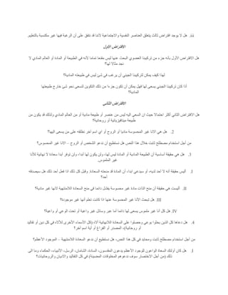 iii.‫بالتعليم‬ ‫مكتسبة‬ ‫غير‬ ‫فيها‬ ‫الرغبة‬ ‫أن‬ ‫على‬ ‫نتفق‬ ‫قد‬ ‫آلننا‬ ‫واالجتماعية‬ ‫النفسية‬ ‫العناصر‬ ‫يتعلق‬ ‫ثالث‬ ‫افتراض‬ ‫يوجد‬ ‫ال‬ ‫هل‬.
‫ا‬‫األول‬ ‫الفتراض‬
‫ال‬ ‫المادي‬ ‫العالم‬ ‫أو‬ ‫المادة‬ ‫أو‬ ‫الطبيعة‬ ‫في‬ ‫ألنه‬ ‫تماما‬ ‫مقنعا‬ ‫ليس‬ ‫عنها‬ ‫البحث‬ ‫العضوي‬ ‫تركيبنا‬ ‫من‬ ‫جزء‬ ‫بأنه‬ ‫األول‬ ‫االفتراض‬ ‫هل‬
‫لها؟‬ ‫مثاال‬ ‫نجد‬
‫المادية؟‬ ‫طبيعته‬ ‫في‬ ‫ليس‬ ‫شئ‬ ‫في‬ ‫يرغب‬ ‫أن‬ ‫الجيني‬ ‫لتركيبنا‬ ‫يمكن‬ ‫كيف‬ ‫لهذا‬
‫يمك‬ ‫فهل‬ ‫لها‬ ‫يسعى‬ ‫الجبني‬ ‫تركيبنا‬ ‫كان‬ ‫أذا‬‫طبيعتها‬ ‫خارج‬ ‫شئ‬ ‫نحو‬ ‫لتسعى‬ ‫التكوين‬ ‫ذلك‬ ‫من‬ ‫جزءا‬ ‫تكون‬ ‫أن‬ ‫ن‬
‫المادية؟‬
‫الثاني‬ ‫االفتراض‬
‫من‬ ‫يكون‬ ‫قد‬ ‫ولذلك‬ ‫المادي‬ ‫العالم‬ ‫من‬ ‫أو‬ ‫مادية‬ ‫طبيعة‬ ‫أو‬ ‫عنصر‬ ‫من‬ ‫ليس‬ ‫اليه‬ ‫السعي‬ ‫ان‬ ‫حيث‬ ‫احتماال‬ ‫أكثر‬ ‫الثاني‬ ‫االفتراض‬ ‫هل‬
‫رو‬ ‫أو‬ ‫ميتافيزيائية‬ ‫طبيعة‬‫حانية؟‬
2.‫اليها؟‬ ‫يسعى‬ ‫من‬ ‫على‬ ‫نطلقه‬ ‫آخر‬ ‫اسم‬ ‫اي‬ ‫أو‬ ‫الروح‬ ‫أو‬ ‫ماديا‬ ‫المحسوسة‬ ‫غير‬ ‫االنا‬ ‫هي‬ ‫هل‬
‫الروح‬ ‫أو‬ ‫الشخص‬ ‫ندعو‬ ‫أن‬ ‫نستطيع‬ ‫هل‬ ‫النص‬ ‫هذا‬ ‫خالل‬ ‫ثابت‬ ‫مصطلح‬ ‫استخدام‬ ‫أجل‬ ‫من‬–‫المحسوس؟‬ ‫غير‬ ‫االنا‬
3.‫أبد‬ ‫لها‬ ‫يكون‬ ‫ولن‬ ،‫لها‬ ‫ليس‬ ‫المادة‬ ‫أو‬ ‫المادية‬ ‫الطبيعة‬ ‫أن‬ ‫أساسية‬ ‫حقيقة‬ ‫هي‬ ‫هل‬‫لألنا‬ ‫نهائية‬ ‫ال‬ ‫سعادة‬ ‫أبدا‬ ‫توفر‬ ‫ولن‬ ،‫ا‬
‫الملموس‬ ‫غير‬.
I.‫السعادة‬ ‫منحته‬ ‫قد‬ ‫المادة‬ ‫أن‬ ،‫ابدا‬ ‫سيدعي‬ ‫أو‬ ،‫لديه‬ ‫آحد‬ ‫ال‬ ‫أنه‬ ‫حقيقة‬ ‫أليس‬.‫سيصدقه‬ ‫هل‬ ‫ذلك‬ ‫أحد‬ ‫فعل‬ ‫اذا‬ ‫ذلك‬ ‫كل‬ ‫وقبل‬
‫أحد؟‬
II.‫غ‬ ‫النها‬ ‫الالمنتهية‬ ‫السعادة‬ ‫منح‬ ‫في‬ ‫دائما‬ ‫يفشل‬ ‫محسوسة‬ ‫غير‬ ‫مادة‬ ‫الذات‬ ‫منح‬ ‫أن‬ ‫حقيقة‬ ‫هي‬ ‫أليست‬‫مادية؟‬ ‫ير‬
III.‫موجودة؟‬ ‫غير‬ ‫أنها‬ ‫تعلم‬ ‫كانت‬ ‫اذا‬ ‫عنها‬ ‫المحسوسة‬ ‫غير‬ ‫األنا‬ ‫تبحث‬ ‫هل‬
IV.‫واعية؟‬ ‫أو‬ ‫الوعي‬ ‫تحت‬ ‫أو‬ ‫واعية‬ ‫غير‬ ‫وسائل‬ ‫عبر‬ ‫أما‬ ‫دائما‬ ‫لها‬ ‫يسعى‬ ‫ملموس‬ ‫غير‬ ‫أنا‬ ‫كل‬ ‫هل‬
4.‫أاله‬ ‫الالنهائية‬ ‫السعادة‬ ‫على‬ ‫وحصلوا‬ ‫بوعي‬ ‫بحثوا‬ ‫الذين‬ ‫كل‬ ‫دعاها‬ ‫هل‬(‫دي‬ ‫كل‬ ‫في‬ ‫لألاله‬ ‫األخرى‬ ‫األسماء‬ ‫كل‬‫تقاليد‬ ‫أو‬ ‫ن‬
‫روحانية‬ ‫أو‬)‫آخر؟‬ ‫اسم‬ ‫أية‬ ‫أو‬ ‫الفراغ‬ ‫أو‬ ‫المصدر‬ ،
‫الالمنتهية‬ ‫السعادة‬ ‫ندعو‬ ‫أن‬ ‫نستطيع‬ ‫هل‬ ،‫النص‬ ‫هذا‬ ‫كل‬ ‫في‬ ‫ومحايد‬ ‫ثابت‬ ‫مصطلح‬ ‫استخدام‬ ‫أجل‬ ‫من‬–‫األعظم؟‬ ‫الموجود‬
I.،‫األنبياء‬ ،‫الرسل‬ ،‫الشامان‬ ،‫السادة‬ ،‫المقدسون‬ ‫يدعون‬ ‫األعظم‬ ‫للوجود‬ ‫الواعون‬ ‫السعاة‬ ‫أولئك‬ ‫كان‬ ‫هل‬‫الى‬ ‫وما‬ ‫الحكماء‬
‫ذلك‬(‫المضيئة‬ ‫المخلوقات‬ ‫ندعوهم‬ ‫سوف‬ ‫االختصار‬ ‫أجل‬ ‫من‬)‫والروحانيات؟‬ ‫واالديان‬ ‫التقاليد‬ ‫كل‬ ‫في‬
 