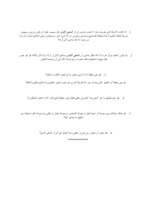 1.‫هنا‬ ‫طرحت‬ ‫التي‬ ‫األسئلة‬ ‫كانت‬ ‫أذا‬‫ابراز‬ ‫غرض‬ ‫تخدم‬ ‫ال‬‫األبدي‬ ‫السعي‬‫ومهيئين‬ ‫مرنين‬ ‫نكون‬ ‫أن‬ ‫علينا‬ ‫سيجب‬ ‫هل‬
‫كافية‬ ‫بدرجة‬‫لتقد‬‫نبدأ‬ ‫وأن‬ ‫تماما‬ ‫اللغائها‬ ‫حتى‬ ‫ومستعدون‬ ‫آخر‬ ‫شيء‬ ‫أية‬ ‫أو‬ ‫وتحرير‬ ‫وتحسين‬ ‫لتصحيح‬ ‫مختلفة‬ ‫أسئلة‬ ‫يم‬
‫ألبرازها؟‬ ‫جادين‬ ‫كنا‬ ‫اذا‬ ‫جديد‬ ‫من‬
2.‫أن‬ ‫جادين‬ ‫نفكر‬ ‫كنا‬ ‫أذا‬ ‫ما‬ ‫هو‬ ‫سؤال‬ ‫أعظم‬ ‫يكون‬ ‫بما‬‫األبدي‬ ‫السعي‬‫جدير‬ ‫هو‬ ‫هل‬ ‫كذلك‬ ‫كان‬ ‫واذا‬ ،‫ال‬ ‫أم‬ ‫االبراز‬ ‫يستحق‬
‫مل‬ ‫واقعا‬ ‫لجعلها‬ ‫جهودنا‬ ‫بكل‬‫للعيان‬ ‫واضحة‬ ‫أن‬ ‫الى‬ ‫ذلك‬ ‫ومواصلة‬ ،‫موسا‬.
3.‫داخليا؟‬ ‫أفكارنا‬ ‫تغييره‬ ‫لم‬ ‫ما‬ ‫يتغير‬ ‫شيء‬ ‫ال‬ ‫أنه‬ ‫حقيقة‬ ‫هي‬ ‫هل‬
‫فقط؟‬ ‫مظهرية‬ ‫نتائج‬ ‫له‬ ‫مظهري‬ ‫تغيير‬ ‫مجرد‬ ‫هو‬ ‫أخرى‬ ‫طريقة‬ ‫أية‬ ‫عبر‬ ‫يحدث‬ ‫الذي‬ ‫التغيير‬ ‫أن‬ ‫حقيقة‬ ‫هي‬ ‫هل‬
4.‫هو‬ ‫ما‬ ‫تطبيق‬ ‫عدم‬ ‫هل‬"‫معروف‬"‫تدفع‬ ‫حقيقة‬ ‫وليس‬ ‫فقط‬ ‫عقلي‬ ‫كتمرين‬‫المطلوب؟‬ ‫العمل‬ ‫ألداء‬ ‫الفرد‬
5.‫من‬ ‫ليمكنه‬ ‫الفرد‬ ‫يعرفه‬ ‫مما‬ ‫يكفي‬ ‫ما‬ ‫وفعل‬ ‫ومعرفة‬ ،‫الشخص‬ ‫يعرفه‬ ‫ما‬ ‫فعل‬ ‫أحيانا‬ ‫أو‬ ‫معرفة‬ ‫بين‬ ‫اختالف‬ ‫هناك‬ ‫هل‬
‫اليه؟‬ ‫يصبو‬ ‫ما‬ ‫تحقيق‬
6.‫البدي؟‬ ‫السعي‬ ‫أبراز‬ ‫في‬ ‫العمل‬ ‫ونبدأ‬ ‫عقلي‬ ‫تمرين‬ ‫من‬ ‫نتطور‬ ‫أن‬ ‫يجب‬ ‫هل‬
*************
 