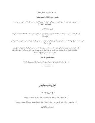 II.‫مطلق؟‬ ‫أخالقي‬ ‫قرار‬ ‫هذا‬ ‫هل‬
‫الجينية‬ ‫والعلوم‬ ‫التقنية‬ ‫ادماج‬ ‫مشروع‬
1.‫ميولنا‬ ‫امراض‬ ‫على‬ ‫التغلب‬ ‫أجل‬ ‫من‬ ‫والتكنولوجيا‬ ‫العلوم‬ ‫توفره‬ ‫ما‬ ‫كل‬ ‫وتحسين‬ ‫لتبني‬ ‫مستعدون‬ ‫نحن‬ ‫مدى‬ ‫أي‬ ‫الى‬
‫نحو‬ ‫النفسية‬"‫اآلخر‬"‫؟‬
‫القرار‬ ‫صنع‬ ‫توحيد‬
1.‫ال‬ ‫كانت‬ ‫هل‬‫ما‬ ‫على‬ ‫حصلنا‬ ‫فاننا‬ ‫كذلك‬ ‫كانت‬ ‫وأذا‬ ‫األقوياء؟‬ ‫أجل‬ ‫من‬ ‫باألقوياء‬ ‫األقوياء‬ ‫حكومات‬ ‫عام‬ ‫بوجه‬ ‫حكومات‬
‫منها‬ ‫يكفي‬.
‫البشرية‬ ‫تاريخ‬ ‫طوال‬ ‫الحكومات‬ ‫من‬ ‫النوع‬ ‫هذا‬ ‫وجد‬ ‫هل‬:‫الذي‬ ‫التخفي‬ ‫نوع‬ ‫كان‬ ‫مهما‬ ‫العالم‬ ‫في‬ ‫بلد‬ ‫كل‬ ‫في‬ ‫وحاليا‬ ‫موجود‬ ‫هو‬ ‫وهل‬
‫وراءه؟‬ ‫يقبع‬
2.‫ح‬ ‫في‬ ‫وباصرار‬ ‫بحق‬ ‫نرغب‬ ‫هل‬‫في‬ ‫الحق‬ ‫لهم‬ ‫المواطنين‬ ‫كل‬ ‫أن‬ ‫بمفهوم‬ ‫الشعب‬ ‫أجل‬ ‫ومن‬ ‫بالشعب‬ ‫للشعب‬ ‫كومة‬
‫االنترنت‬ ‫عبر‬ ‫تصويت‬ ‫في‬ ‫الحكومة‬ ‫قبل‬ ‫من‬ ‫القرار‬ ‫اتخاذ‬ ‫عمليات‬ ‫كل‬ ‫في‬ ‫الكاملة‬ ‫المشاركة‬.‫واقعا‬ ‫ذلك‬ ‫يبقى‬ ‫أن‬ ‫وألى‬
‫األنساتنية؟‬ ‫تاريخ‬ ‫في‬ ‫مرة‬ ‫ألول‬ ‫ملموسا‬
‫الترجمة‬ ‫مشروع‬ ‫توحيد‬
1.‫العمل‬ ‫كل‬ ‫يكون‬ ‫ألن‬ ‫نحتاج‬ ‫هل‬‫اللغات؟‬ ‫بكل‬ ‫مترجم‬ ‫والخطة‬ ‫بالغرض‬ ‫المتعلق‬
*************
‫السوسيولوجي‬ ‫المزج‬
‫االتصاالت‬ ‫مشروع‬ ‫دمج‬
1.‫فروعه؟‬ ‫و‬ ‫صنف‬ ‫لكل‬ ‫واحد‬ ‫لعالم‬ ‫اتصاالت‬ ‫نظام‬ ‫نخلق‬ ‫أن‬ ‫علينا‬ ‫سيجب‬ ‫هل‬
2.‫وفروعه؟‬ ‫صنف‬ ‫لكل‬ ‫مجانا‬ ‫متوفر‬ ‫االتصال‬ ‫نظم‬ ‫أو‬ ‫االعالم‬ ‫وسائل‬ ‫من‬ ‫نوع‬ ‫كل‬ ‫لدينا‬ ‫يكون‬ ‫أن‬ ‫يجب‬ ‫هل‬
‫القوانين‬ ‫مشروع‬ ‫دمج‬
 