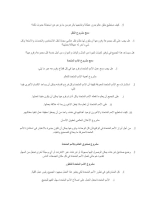 5.‫ن‬ ‫كيف‬‫ذلك؟‬ ‫حدوث‬ ‫استحالة‬ ‫عن‬ ‫يزعم‬ ‫ما‬ ‫من‬ ‫بالرغم‬ ‫ونتائجها‬ ‫عطالة‬ ‫بدون‬ ‫عالم‬ ‫خلق‬ ‫ستطيع‬
‫النقل‬ ‫مشروع‬ ‫دمج‬
1.‫وكل‬ ‫واالمتعة‬ ‫والخدمات‬ ‫االشخاص‬ ‫لنقل‬ ‫مجانا‬ ‫عالمي‬ ‫نقل‬ ‫نظام‬ ‫لها‬ ‫يكون‬ ‫أن‬ ‫وفروعها‬ ‫مجموعة‬ ‫كل‬ ‫على‬ ‫يجب‬ ‫هل‬
‫بعملها؟‬ ‫عهالقة‬ ‫له‬ ‫آخر‬ ‫شيء‬
‫كبير‬ ‫كميات‬ ‫توفير‬ ‫في‬ ‫الجميع‬ ‫هذا‬ ‫سيساعد‬ ‫هل‬‫وفروعها؟‬ ‫محموعة‬ ‫كل‬ ‫خدمة‬ ‫أجل‬ ‫من‬ ‫والموارد‬ ‫والوقت‬ ‫المال‬ ‫من‬ ‫ة‬
‫المتحدة‬ ‫األمم‬ ‫مشروع‬ ‫دمج‬
1.‫يلي‬ ‫ما‬ ‫عبر‬ ‫وفروعه‬ ‫قطاع‬ ‫كل‬ ‫في‬ ‫وفروعها‬ ‫المتحدة‬ ‫األمم‬ ‫عمل‬ ‫دمج‬ ‫يجب‬ ‫هل‬:
‫للعالم‬ ‫المتحدة‬ ‫األمم‬ ‫أهمية‬ ‫مشروع‬
I.‫واقسام‬ ‫فرع‬ ‫وكل‬ ‫المتحدة‬ ‫االمم‬ ‫أن‬ ‫كيفية‬ ‫لمعرفة‬ ‫المتحدة‬ ‫األمم‬ ‫مع‬ ‫استشارات‬‫فيما‬ ‫األخرى‬ ‫االقسام‬ ‫يساعد‬ ‫أن‬ ‫يمكن‬ ‫ه‬
‫يلي‬:
i.‫لعملها‬ ‫مفيدا‬ ‫يكون‬ ‫أن‬ ‫يمكن‬ ‫وفروعها‬ ‫أدارة‬ ‫وكل‬ ‫المتحدة‬ ‫األمم‬ ‫تفعله‬ ‫ما‬ ‫يعلم‬ ‫أن‬ ‫الجميع‬ ‫على‬.
ii.‫بعملها‬ ‫عالقة‬ ‫له‬ ‫بما‬ ‫االخرون‬ ‫يفعل‬ ‫ماذا‬ ‫تعلم‬ ‫أن‬ ‫المتحدة‬ ‫األمم‬ ‫على‬.
iii.‫واحد‬ ‫هدف‬ ‫في‬ ‫أهدافهم‬ ‫توحيد‬ ‫واآلخرون‬ ‫المتحدة‬ ‫االمم‬ ‫تستطيع‬ ‫كيف‬‫مطالبهم‬ ‫تنفيذ‬ ‫عمل‬ ‫حقيقة‬ ‫يجعلوا‬ ‫أن‬ ‫من‬.
‫األنسان‬ ‫لحقوق‬ ‫العالمي‬ ‫األعالن‬ ‫مشروع‬
I.‫األمم‬ ‫استشارة‬ ‫في‬ ‫باالعتبار‬ ‫جديرة‬ ‫تكون‬ ‫أن‬ ‫يمكن‬ ‫وفروعها‬ ‫الوحدات‬ ‫كل‬ ‫فأن‬ ‫الواقع‬ ‫في‬ ‫المتحدة‬ ‫األمم‬ ‫أبراز‬ ‫أجل‬ ‫من‬
‫وتنفيذه‬ ‫لتصحيح‬ ‫يحتاج‬ ‫ما‬ ‫لمعرفة‬ ‫المتحدة‬.
‫المتحد‬ ‫باألمم‬ ‫العالم‬ ‫صندوق‬ ‫مشروع‬‫ة‬
I.‫السهل‬ ‫من‬ ‫تجعل‬ ‫أخرى‬ ‫وسيلة‬ ‫أي‬ ‫أو‬ ‫االنترنت‬ ‫عبر‬ ‫تبرعات‬ ‫أو‬ ‫بسهولة‬ ‫اليها‬ ‫الوصول‬ ‫يمكن‬ ‫تبرعات‬ ‫صناديق‬ ‫وضع‬
‫الناس‬ ‫لتجمعات‬ ‫مكان‬ ‫كل‬ ‫في‬ ‫المتحدة‬ ‫األمم‬ ‫لعمل‬ ‫مالي‬ ‫دعم‬ ‫تقديم‬.
‫للتطور‬ ‫المتحدة‬ ‫األمم‬ ‫مشروع‬
I.‫الجميع‬ ‫مجهود‬ ‫العمل‬ ‫هذا‬ ‫يعتبر‬ ‫لكي‬ ‫المتحدة‬ ‫األمم‬ ‫تطور‬ ‫في‬ ‫المشاركين‬ ‫كل‬‫أقلية‬ ‫عمل‬ ‫وليس‬.
i.‫للجميع‬ ‫الفهم‬ ‫سهل‬ ‫المتحدة‬ ‫األمم‬ ‫اصالح‬ ‫على‬ ‫العمل‬ ‫تجعل‬ ‫المتحدة‬ ‫األمم‬.
 