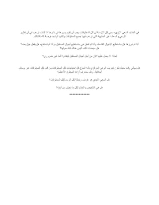 ‫تطور‬ ‫أن‬ ‫في‬ ‫ترغب‬ ‫كانت‬ ‫اذا‬ ‫نشرها‬ ‫في‬ ‫بدورها‬ ‫تقوم‬ ‫أن‬ ‫يجب‬ ‫المخلوقات‬ ‫كل‬ ‫أن‬ ‫االزمنة‬ ‫كل‬ ‫سعي‬ ،‫االبدي‬ ‫السعي‬ ،‫الختام‬ ‫في‬
‫لذلك‬ ‫كاملة‬ ‫فرصة‬ ‫تجد‬ ‫لم‬ ‫ولكنها‬ ‫المخلوقات‬ ‫جميع‬ ‫فيها‬ ‫ترغب‬ ‫التي‬ ‫المنتهية‬ ‫غير‬ ‫والسعادة‬ ‫الوعي‬.
‫أذا‬‫بعده؟‬ ‫جيل‬ ‫يفعل‬ ‫هل‬ ،‫تستطع‬ ‫لم‬ ‫وأذا‬ ،‫المستقبل‬ ‫أجيال‬ ‫ستستطيع‬ ‫هي‬ ‫تفعل‬ ‫لم‬ ‫وأذا‬ ،‫القادمة‬ ‫األجيال‬ ‫ستستطيع‬ ‫هل‬ ‫نبرزها‬ ‫لم‬
‫حولها؟‬ ‫شك‬ ‫هناك‬ ‫أليس‬ ،‫ذلك‬ ‫سيحدث‬ ‫هل‬
‫لماذا‬‫ضروري؟‬ ‫غير‬ ‫ألما‬ ‫ليتفادوا‬ ‫المستقبل‬ ‫أجيال‬ ‫أجل‬ ‫من‬ ‫اآلن‬ ‫عليها‬ ‫يعمل‬ ‫ال‬
‫الوعي‬ ‫تعريف‬ ‫يكون‬ ‫حيث‬ ‫وقت‬ ‫سيأتي‬ ‫هل‬‫قبل‬ ‫من‬ ‫المخلوقات‬ ‫كل‬ ‫احتياجات‬ ‫كل‬ ‫اشباع‬ ‫بأنه‬ ‫المركزي‬‫وسائل‬ ‫عبر‬ ‫المخلوقات‬ ‫كل‬
‫أخالقية‬.‫ستعرف‬ ‫وهل‬‫األعظم؟‬ ‫المخلوق‬ ‫أرادة‬
‫وخطة‬ ‫غرض‬ ‫هو‬ ‫األبدي‬ ‫السعي‬ ‫هل‬‫المخلوقات؟‬ ‫لكل‬ ‫الزمن‬ ‫كل‬
‫أجله؟‬ ‫من‬ ‫نعيش‬ ‫ما‬ ‫لكل‬ ‫والختام‬ ‫التلخيص‬ ‫هي‬ ‫هل‬
*************
 