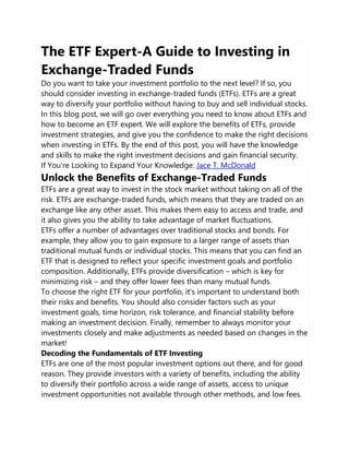 The ETF Expert-A Guide to Investing in
Exchange-Traded Funds
Do you want to take your investment portfolio to the next level? If so, you
should consider investing in exchange-traded funds (ETFs). ETFs are a great
way to diversify your portfolio without having to buy and sell individual stocks.
In this blog post, we will go over everything you need to know about ETFs and
how to become an ETF expert. We will explore the benefits of ETFs, provide
investment strategies, and give you the confidence to make the right decisions
when investing in ETFs. By the end of this post, you will have the knowledge
and skills to make the right investment decisions and gain financial security.
If You're Looking to Expand Your Knowledge: Jace T. McDonald
Unlock the Benefits of Exchange-Traded Funds
ETFs are a great way to invest in the stock market without taking on all of the
risk. ETFs are exchange-traded funds, which means that they are traded on an
exchange like any other asset. This makes them easy to access and trade, and
it also gives you the ability to take advantage of market fluctuations.
ETFs offer a number of advantages over traditional stocks and bonds. For
example, they allow you to gain exposure to a larger range of assets than
traditional mutual funds or individual stocks. This means that you can find an
ETF that is designed to reflect your specific investment goals and portfolio
composition. Additionally, ETFs provide diversification – which is key for
minimizing risk – and they offer lower fees than many mutual funds.
To choose the right ETF for your portfolio, it's important to understand both
their risks and benefits. You should also consider factors such as your
investment goals, time horizon, risk tolerance, and financial stability before
making an investment decision. Finally, remember to always monitor your
investments closely and make adjustments as needed based on changes in the
market!
Decoding the Fundamentals of ETF Investing
ETFs are one of the most popular investment options out there, and for good
reason. They provide investors with a variety of benefits, including the ability
to diversify their portfolio across a wide range of assets, access to unique
investment opportunities not available through other methods, and low fees.
 