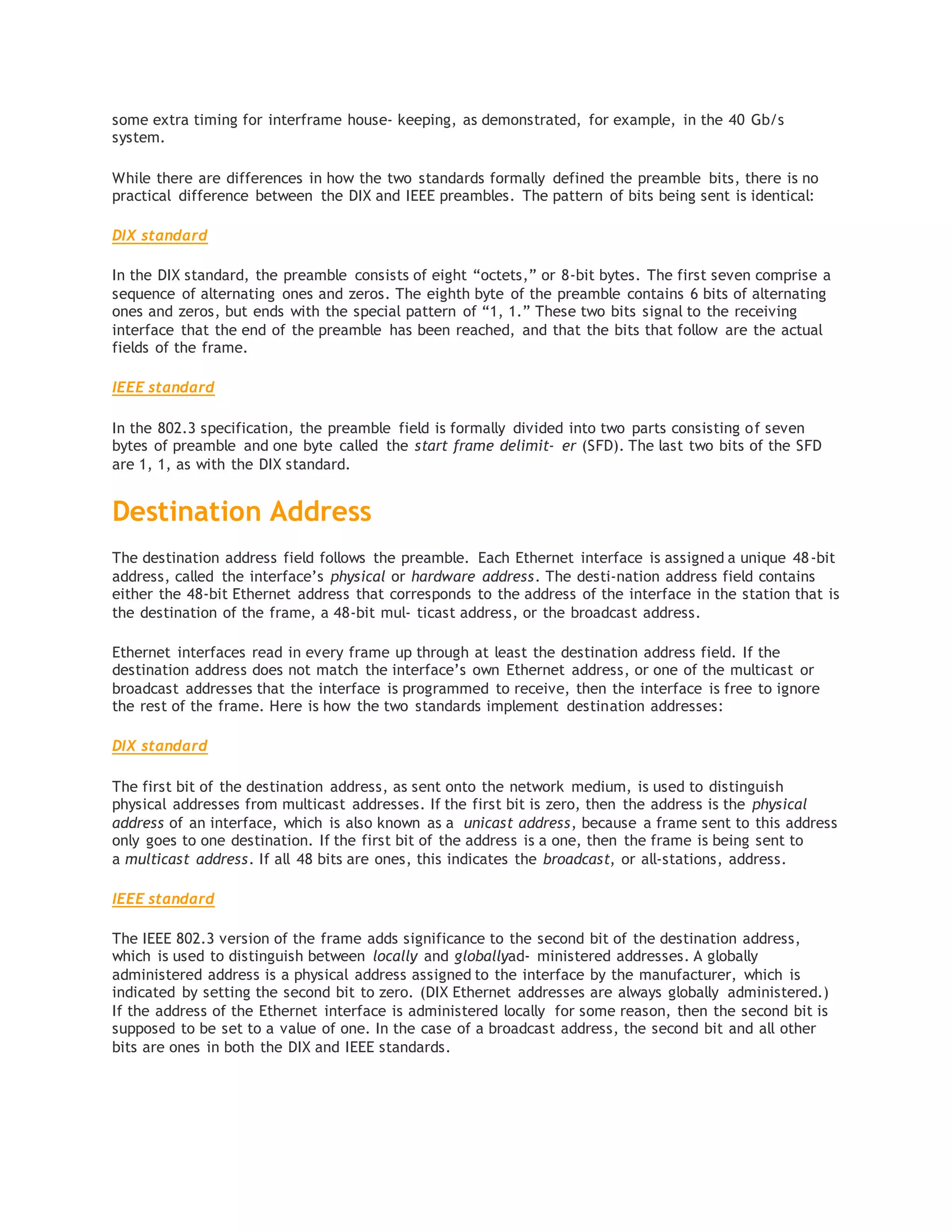some extra timing for interframe house‐ keeping, as demonstrated, for example, in the 40 Gb/s
system.
While there are differences in how the two standards formally defined the preamble bits, there is no
practical difference between the DIX and IEEE preambles. The pattern of bits being sent is identical:
DIX standard
In the DIX standard, the preamble consists of eight “octets,” or 8-bit bytes. The first seven comprise a
sequence of alternating ones and zeros. The eighth byte of the preamble contains 6 bits of alternating
ones and zeros, but ends with the special pattern of “1, 1.” These two bits signal to the receiving
interface that the end of the preamble has been reached, and that the bits that follow are the actual
fields of the frame.
IEEE standard
In the 802.3 specification, the preamble field is formally divided into two parts consisting of seven
bytes of preamble and one byte called the start frame delimit‐ er (SFD). The last two bits of the SFD
are 1, 1, as with the DIX standard.
Destination Address
The destination address field follows the preamble. Each Ethernet interface is assigned a unique 48-bit
address, called the interface’s physical or hardware address. The desti‐nation address field contains
either the 48-bit Ethernet address that corresponds to the address of the interface in the station that is
the destination of the frame, a 48-bit mul‐ ticast address, or the broadcast address.
Ethernet interfaces read in every frame up through at least the destination address field. If the
destination address does not match the interface’s own Ethernet address, or one of the multicast or
broadcast addresses that the interface is programmed to receive, then the interface is free to ignore
the rest of the frame. Here is how the two standards implement destination addresses:
DIX standard
The first bit of the destination address, as sent onto the network medium, is used to distinguish
physical addresses from multicast addresses. If the first bit is zero, then the address is the physical
address of an interface, which is also known as a unicast address, because a frame sent to this address
only goes to one destination. If the first bit of the address is a one, then the frame is being sent to
a multicast address. If all 48 bits are ones, this indicates the broadcast, or all-stations, address.
IEEE standard
The IEEE 802.3 version of the frame adds significance to the second bit of the destination address,
which is used to distinguish between locally and globallyad‐ ministered addresses. A globally
administered address is a physical address assigned to the interface by the manufacturer, which is
indicated by setting the second bit to zero. (DIX Ethernet addresses are always globally administered.)
If the address of the Ethernet interface is administered locally for some reason, then the second bit is
supposed to be set to a value of one. In the case of a broadcast address, the second bit and all other
bits are ones in both the DIX and IEEE standards.
 