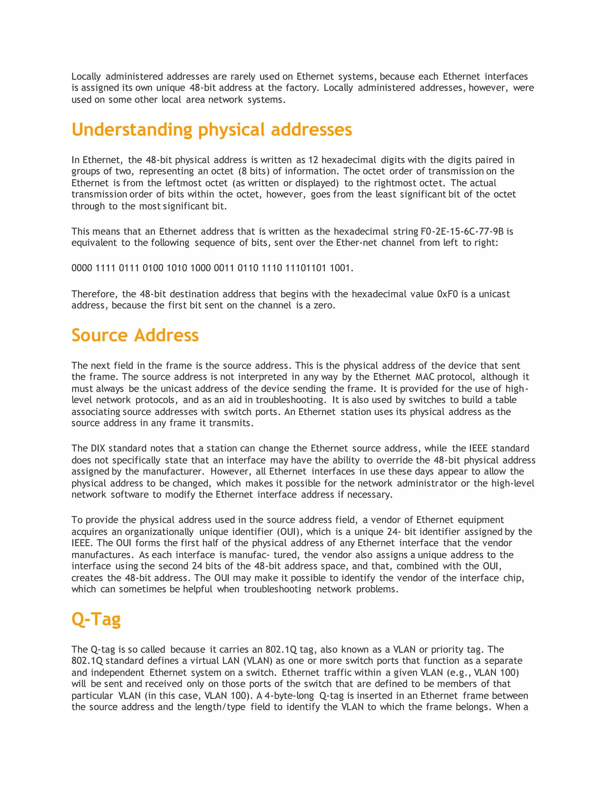 Locally administered addresses are rarely used on Ethernet systems, because each Ethernet interfaces
is assigned its own unique 48-bit address at the factory. Locally administered addresses, however, were
used on some other local area network systems.
Understanding physical addresses
In Ethernet, the 48-bit physical address is written as 12 hexadecimal digits with the digits paired in
groups of two, representing an octet (8 bits) of information. The octet order of transmission on the
Ethernet is from the leftmost octet (as written or displayed) to the rightmost octet. The actual
transmission order of bits within the octet, however, goes from the least significant bit of the octet
through to the most significant bit.
This means that an Ethernet address that is written as the hexadecimal string F0-2E-15-6C-77-9B is
equivalent to the following sequence of bits, sent over the Ether‐net channel from left to right:
0000 1111 0111 0100 1010 1000 0011 0110 1110 11101101 1001.
Therefore, the 48-bit destination address that begins with the hexadecimal value 0xF0 is a unicast
address, because the first bit sent on the channel is a zero.
Source Address
The next field in the frame is the source address. This is the physical address of the device that sent
the frame. The source address is not interpreted in any way by the Ethernet MAC protocol, although it
must always be the unicast address of the device sending the frame. It is provided for the use of high-
level network protocols, and as an aid in troubleshooting. It is also used by switches to build a table
associating source addresses with switch ports. An Ethernet station uses its physical address as the
source address in any frame it transmits.
The DIX standard notes that a station can change the Ethernet source address, while the IEEE standard
does not specifically state that an interface may have the ability to override the 48-bit physical address
assigned by the manufacturer. However, all Ethernet interfaces in use these days appear to allow the
physical address to be changed, which makes it possible for the network administrator or the high-level
network software to modify the Ethernet interface address if necessary.
To provide the physical address used in the source address field, a vendor of Ethernet equipment
acquires an organizationally unique identifier (OUI), which is a unique 24- bit identifier assigned by the
IEEE. The OUI forms the first half of the physical address of any Ethernet interface that the vendor
manufactures. As each interface is manufac‐ tured, the vendor also assigns a unique address to the
interface using the second 24 bits of the 48-bit address space, and that, combined with the OUI,
creates the 48-bit address. The OUI may make it possible to identify the vendor of the interface chip,
which can sometimes be helpful when troubleshooting network problems.
Q-Tag
The Q-tag is so called because it carries an 802.1Q tag, also known as a VLAN or priority tag. The
802.1Q standard defines a virtual LAN (VLAN) as one or more switch ports that function as a separate
and independent Ethernet system on a switch. Ethernet traffic within a given VLAN (e.g., VLAN 100)
will be sent and received only on those ports of the switch that are defined to be members of that
particular VLAN (in this case, VLAN 100). A 4-byte-long Q-tag is inserted in an Ethernet frame between
the source address and the length/type field to identify the VLAN to which the frame belongs. When a
 