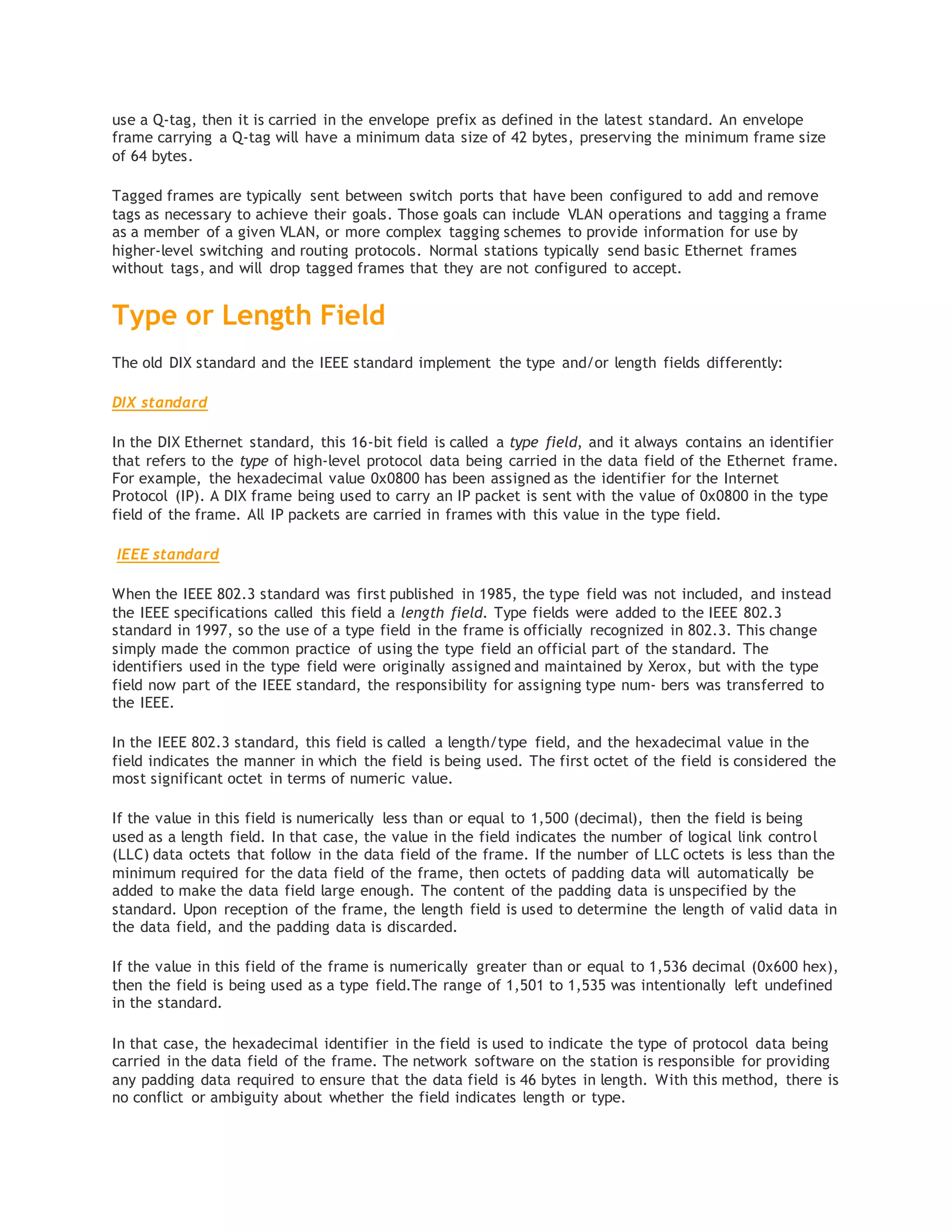 use a Q-tag, then it is carried in the envelope prefix as defined in the latest standard. An envelope
frame carrying a Q-tag will have a minimum data size of 42 bytes, preserving the minimum frame size
of 64 bytes.
Tagged frames are typically sent between switch ports that have been configured to add and remove
tags as necessary to achieve their goals. Those goals can include VLAN operations and tagging a frame
as a member of a given VLAN, or more complex tagging schemes to provide information for use by
higher-level switching and routing protocols. Normal stations typically send basic Ethernet frames
without tags, and will drop tagged frames that they are not configured to accept.
Type or Length Field
The old DIX standard and the IEEE standard implement the type and/or length fields differently:
DIX standard
In the DIX Ethernet standard, this 16-bit field is called a type field, and it always contains an identifier
that refers to the type of high-level protocol data being carried in the data field of the Ethernet frame.
For example, the hexadecimal value 0x0800 has been assigned as the identifier for the Internet
Protocol (IP). A DIX frame being used to carry an IP packet is sent with the value of 0x0800 in the type
field of the frame. All IP packets are carried in frames with this value in the type field.
IEEE standard
When the IEEE 802.3 standard was first published in 1985, the type field was not included, and instead
the IEEE specifications called this field a length field. Type fields were added to the IEEE 802.3
standard in 1997, so the use of a type field in the frame is officially recognized in 802.3. This change
simply made the common practice of using the type field an official part of the standard. The
identifiers used in the type field were originally assigned and maintained by Xerox, but with the type
field now part of the IEEE standard, the responsibility for assigning type num‐ bers was transferred to
the IEEE.
In the IEEE 802.3 standard, this field is called a length/type field, and the hexadecimal value in the
field indicates the manner in which the field is being used. The first octet of the field is considered the
most significant octet in terms of numeric value.
If the value in this field is numerically less than or equal to 1,500 (decimal), then the field is being
used as a length field. In that case, the value in the field indicates the number of logical link control
(LLC) data octets that follow in the data field of the frame. If the number of LLC octets is less than the
minimum required for the data field of the frame, then octets of padding data will automatically be
added to make the data field large enough. The content of the padding data is unspecified by the
standard. Upon reception of the frame, the length field is used to determine the length of valid data in
the data field, and the padding data is discarded.
If the value in this field of the frame is numerically greater than or equal to 1,536 decimal (0x600 hex),
then the field is being used as a type field.The range of 1,501 to 1,535 was intentionally left undefined
in the standard.
In that case, the hexadecimal identifier in the field is used to indicate the type of protocol data being
carried in the data field of the frame. The network software on the station is responsible for providing
any padding data required to ensure that the data field is 46 bytes in length. With this method, there is
no conflict or ambiguity about whether the field indicates length or type.
 