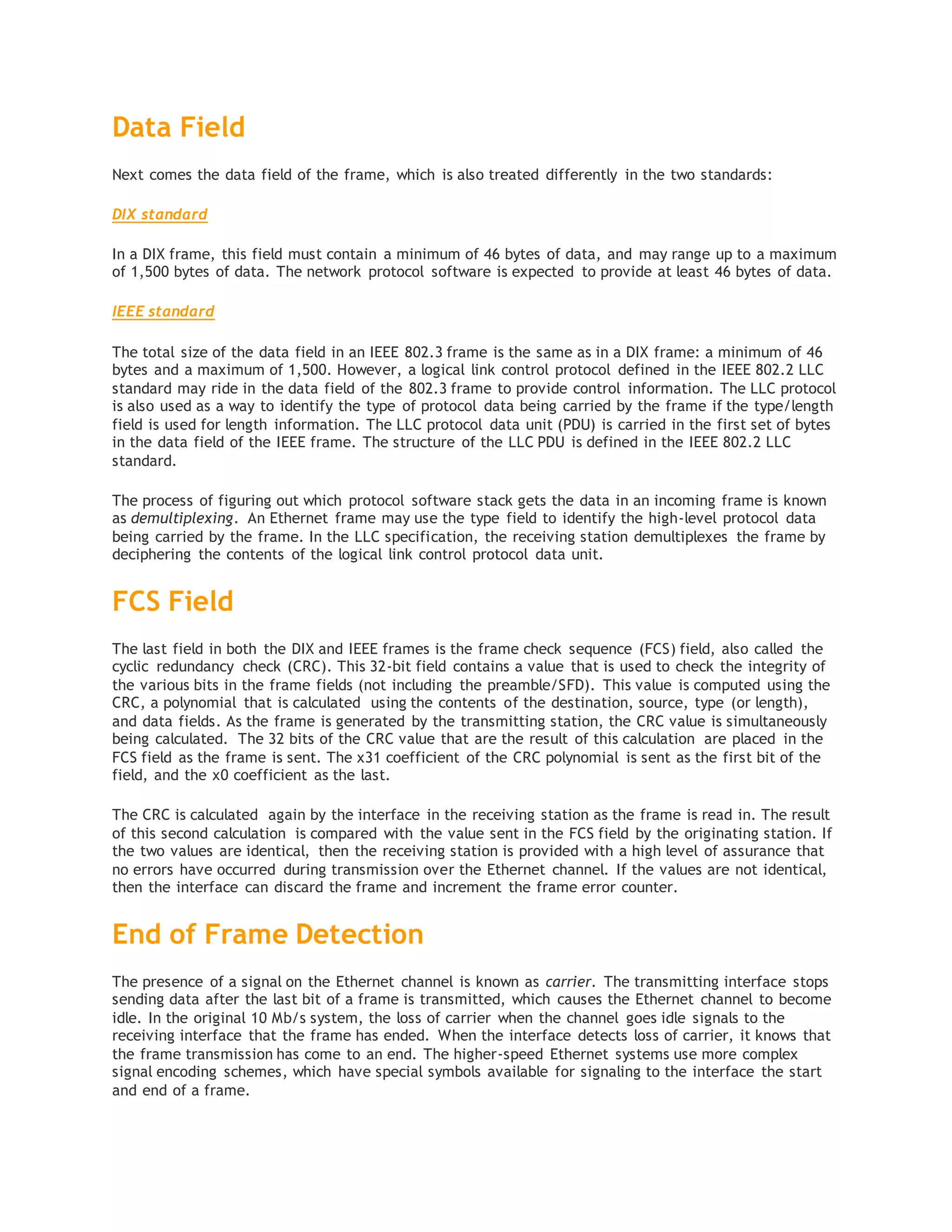 Data Field
Next comes the data field of the frame, which is also treated differently in the two standards:
DIX standard
In a DIX frame, this field must contain a minimum of 46 bytes of data, and may range up to a maximum
of 1,500 bytes of data. The network protocol software is expected to provide at least 46 bytes of data.
IEEE standard
The total size of the data field in an IEEE 802.3 frame is the same as in a DIX frame: a minimum of 46
bytes and a maximum of 1,500. However, a logical link control protocol defined in the IEEE 802.2 LLC
standard may ride in the data field of the 802.3 frame to provide control information. The LLC protocol
is also used as a way to identify the type of protocol data being carried by the frame if the type/length
field is used for length information. The LLC protocol data unit (PDU) is carried in the first set of bytes
in the data field of the IEEE frame. The structure of the LLC PDU is defined in the IEEE 802.2 LLC
standard.
The process of figuring out which protocol software stack gets the data in an incoming frame is known
as demultiplexing. An Ethernet frame may use the type field to identify the high-level protocol data
being carried by the frame. In the LLC specification, the receiving station demultiplexes the frame by
deciphering the contents of the logical link control protocol data unit.
FCS Field
The last field in both the DIX and IEEE frames is the frame check sequence (FCS) field, also called the
cyclic redundancy check (CRC). This 32-bit field contains a value that is used to check the integrity of
the various bits in the frame fields (not including the preamble/SFD). This value is computed using the
CRC, a polynomial that is calculated using the contents of the destination, source, type (or length),
and data fields. As the frame is generated by the transmitting station, the CRC value is simultaneously
being calculated. The 32 bits of the CRC value that are the result of this calculation are placed in the
FCS field as the frame is sent. The x31 coefficient of the CRC polynomial is sent as the first bit of the
field, and the x0 coefficient as the last.
The CRC is calculated again by the interface in the receiving station as the frame is read in. The result
of this second calculation is compared with the value sent in the FCS field by the originating station. If
the two values are identical, then the receiving station is provided with a high level of assurance that
no errors have occurred during transmission over the Ethernet channel. If the values are not identical,
then the interface can discard the frame and increment the frame error counter.
End of Frame Detection
The presence of a signal on the Ethernet channel is known as carrier. The transmitting interface stops
sending data after the last bit of a frame is transmitted, which causes the Ethernet channel to become
idle. In the original 10 Mb/s system, the loss of carrier when the channel goes idle signals to the
receiving interface that the frame has ended. When the interface detects loss of carrier, it knows that
the frame transmission has come to an end. The higher-speed Ethernet systems use more complex
signal encoding schemes, which have special symbols available for signaling to the interface the start
and end of a frame.
 