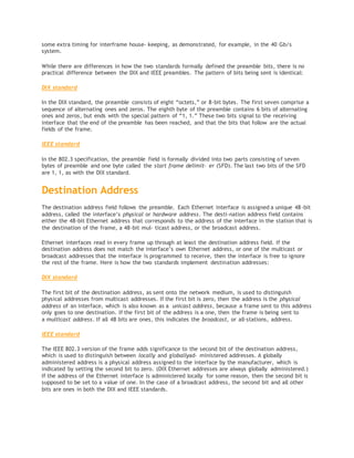 some extra timing for interframe house‐ keeping, as demonstrated, for example, in the 40 Gb/s
system.
While there are differences in how the two standards formally defined the preamble bits, there is no
practical difference between the DIX and IEEE preambles. The pattern of bits being sent is identical:
DIX standard
In the DIX standard, the preamble consists of eight “octets,” or 8-bit bytes. The first seven comprise a
sequence of alternating ones and zeros. The eighth byte of the preamble contains 6 bits of alternating
ones and zeros, but ends with the special pattern of “1, 1.” These two bits signal to the receiving
interface that the end of the preamble has been reached, and that the bits that follow are the actual
fields of the frame.
IEEE standard
In the 802.3 specification, the preamble field is formally divided into two parts consisting of seven
bytes of preamble and one byte called the start frame delimit‐ er (SFD). The last two bits of the SFD
are 1, 1, as with the DIX standard.
Destination Address
The destination address field follows the preamble. Each Ethernet interface is assigned a unique 48-bit
address, called the interface’s physical or hardware address. The desti‐nation address field contains
either the 48-bit Ethernet address that corresponds to the address of the interface in the station that is
the destination of the frame, a 48-bit mul‐ ticast address, or the broadcast address.
Ethernet interfaces read in every frame up through at least the destination address field. If the
destination address does not match the interface’s own Ethernet address, or one of the multicast or
broadcast addresses that the interface is programmed to receive, then the interface is free to ignore
the rest of the frame. Here is how the two standards implement destination addresses:
DIX standard
The first bit of the destination address, as sent onto the network medium, is used to distinguish
physical addresses from multicast addresses. If the first bit is zero, then the address is the physical
address of an interface, which is also known as a unicast address, because a frame sent to this address
only goes to one destination. If the first bit of the address is a one, then the frame is being sent to
a multicast address. If all 48 bits are ones, this indicates the broadcast, or all-stations, address.
IEEE standard
The IEEE 802.3 version of the frame adds significance to the second bit of the destination address,
which is used to distinguish between locally and globallyad‐ ministered addresses. A globally
administered address is a physical address assigned to the interface by the manufacturer, which is
indicated by setting the second bit to zero. (DIX Ethernet addresses are always globally administered.)
If the address of the Ethernet interface is administered locally for some reason, then the second bit is
supposed to be set to a value of one. In the case of a broadcast address, the second bit and all other
bits are ones in both the DIX and IEEE standards.
 
