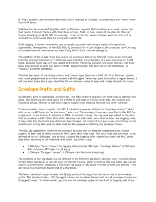 Q- Tag is present, the minimum data field size is reduced to 42 bytes, maintaining a min‐ imum frame
size of 64 bytes.
Switches can be connected together with an Ethernet segment that functions as a trunk connection
that carries Ethernet frames with VLAN tags in them. That, in turn, makes it possible for Ethernet
frames belonging to VLAN 100, for example, to be carried be‐ tween multiple switches and sent or
received on switch ports that are assigned to VLAN 100.
VLAN tagging, a vendor innovation, was originally accomplished using a variety of proprietary
approaches. Development of the IEEE 802.1Q standard for virtual bridged LANs produced the VLAN tag
as a vendor-neutral mechanism for identifying which VLAN a frame belongs to.
The addition of the 4-byte VLAN tag causes the maximum size of an Ethernet frame to be extended
from the original maximum of 1,518 bytes (not including the preamble) to a new maximum of 1,522
bytes. Because VLAN tags are only added to Ethernet frames by switches and other devices that have
been programmed to send and receive VLAN- tagged frames, this does not affect traditional, or
“classic,” Ethernet operation.
The first two bytes of the Q-tag contain an Ethernet type identifier of 0x8100. If an Ethernet station
that is not programmed to send or receive a VLAN tagged frame hap‐ pens to receive a tagged frame, it
will see what looks like a type identifier for an unknown protocol type and simply discard the frame.
Envelope Prefix and Suffix
As networks grew in complexity and features, the IEEE received requests for more tags to achieve new
goals. The VLAN tag provided space for a VLAN ID and Class of Service (CoS) bits, but vendors and
standards groups wanted to add extra tags to support new bridging features and other schemes.
To accommodate these requests, the 802.3 standards engineers defined an “envelope frame,” which
adds an extra 482 bytes to the maximum frame size. The envelope frame was specified in the 802.3as
supplement to the standard, adopted in 2006. In another change, the tag data was added to the data
field to produce a MAC Client Data field. Because the MAC client data field includes the tagging fields,
it may seem like the frame size definition has changed, but in fact this is just a way of referring to the
combination of tag data and the data field for the purpose of defining the envelope frame.
The 802.3as supplement modified the standard to state that an Ethernet implementation should
support at least one of three maximum MAC client data field sizes. The data field size continues to be
defined as 46 to 1,500 bytes, but to that is added the tagging infor‐ mation to create the MAC client
data field, resulting in the following MAC client data field sizes:
 1,500-byte “basic frames” (no tagging information)1,982-byte “envelope frames” (1,500-byte
data field plus 482 bytes for all tags)
 1,504-byte “Q-tagged frames” (1,500-byte data field plus 4-byte tag)
The contents of the tag space are not defined in the Ethernet standard, allowing maxi‐ mum flexibility
for the other standards to provide tags in Ethernet frames. Either or both prefix and suffix tags can be
used in a given frame, occupying a maximum tag space of 482 bytes if either or both are present. This
can result in a maximum frame size of 2,000 bytes.
The latest standard simply includes the Q-tag as one of the tags that can be carried in an envelope
prefix. The standard notes, “All Q-tagged frames are envelope frames, but not all envelope frames are
Q-tagged frames.” In other words, you can use the envelope space for any kind of tagging, and if you
 