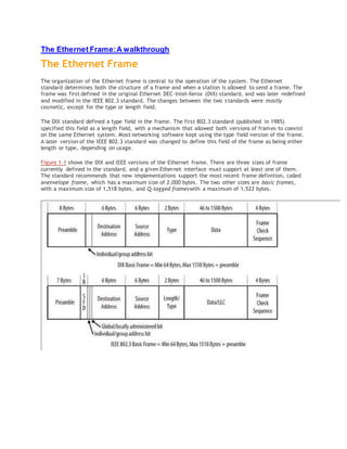 The Ethernet Frame:A walkthrough
The Ethernet Frame
The organization of the Ethernet frame is central to the operation of the system. The Ethernet
standard determines both the structure of a frame and when a station is allowed to send a frame. The
frame was first defined in the original Ethernet DEC-Intel-Xerox (DIX) standard, and was later redefined
and modified in the IEEE 802.3 standard. The changes between the two standards were mostly
cosmetic, except for the type or length field.
The DIX standard defined a type field in the frame. The first 802.3 standard (published in 1985)
specified this field as a length field, with a mechanism that allowed both versions of frames to coexist
on the same Ethernet system. Most networking software kept using the type field version of the frame.
A later version of the IEEE 802.3 standard was changed to define this field of the frame as being either
length or type, depending on usage.
Figure 1-1 shows the DIX and IEEE versions of the Ethernet frame. There are three sizes of frame
currently defined in the standard, and a given Ethernet interface must support at least one of them.
The standard recommends that new implementations support the most recent frame definition, called
anenvelope frame, which has a maximum size of 2,000 bytes. The two other sizes are basic frames,
with a maximum size of 1,518 bytes, and Q-tagged frameswith a maximum of 1,522 bytes.
 