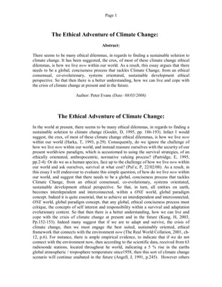 Page 1
The Ethical Adventure of Climate Change:
Abstract:
There seems to be many ethical dilemmas, in regards to finding a sustainable solution to
climate change. It has been suggested, the crux, of most of these climate change ethical
dilemmas, is how we live now within our world. As a result, this essay argues that there
needs to be a global, conciseness process that tackles Climate Change, from an ethical
consensual, co-evolutionary, systems orientated, sustainable development ethical
perspective. So that then there is a better understanding, how we can live and cope with
the crisis of climate change at present and in the future.
Author: Peter Evans (Date: 08/05/2008)
The Ethical Adventure of Climate Change:
In the world at present, there seems to be many ethical dilemmas, in regards to finding a
sustainable solution to climate change (Goulet, D, 1995, pp. 186-193). Infact I would
suggest, the crux, of most of these climate change ethical dilemmas, is how we live now
within our world (Harka, T, 1993, p.29). Consequently, do we ignore the challenge of
how we live now within our world, and instead reassure ourselves with the security of our
present worldview paradigm, which is accustomed to using the survival strategies, of an
ethically orientated, anthropocentric, normative valuing process? (Partridge, E, 1995,
pp.2-4). Or do we as a human species, face up to the challenge of how we live now within
our world and ask ourselves, survival at what cost? (Pul`e, P, 22/02/08). As a result, in
this essay I will endeavour to evaluate this simple question, of how do we live now within
our world, and suggest that there needs to be a global, conciseness process that tackles
Climate Change, from an ethical consensual, co-evolutionary, systems orientated,
sustainable development ethical perspective. So that, in turn, all entities on earth,
becomes interdependent and interconnected, within a ONE world, global paradigm
concept. Indeed it is quite essential, that to achieve an interdependent and interconnected,
ONE world, global paradigm concept, that any global, ethical conciseness process must
critique, the concepts of self interest and responsibility within a survival and adaptation
evolutionary context. So that then there is a better understanding, how we can live and
cope with the crisis of climate change at present and in the future (Kung, H, 2003,
Pp.152-153). Indeed many suggest that if we are to adapt and survive, the crisis of
climate change, then we must engage the best suited, sustainably oriented, ethical
framework that connects with the environment now (The Real World Collation, 2001, ch-
12, p.6). For instance, there is ample empirical evidence, to indicate that if we do not
connect with the environment now, then according to the scientific data, received from 63
radiosonde stations, located throughout he world, indicating a 5 % rise in the earths
global atmospheric / troposphere temperature since1958, then this sort of climate change
scenario will continue unabated in the future (Angell, J, 1991, p.245). However others
 