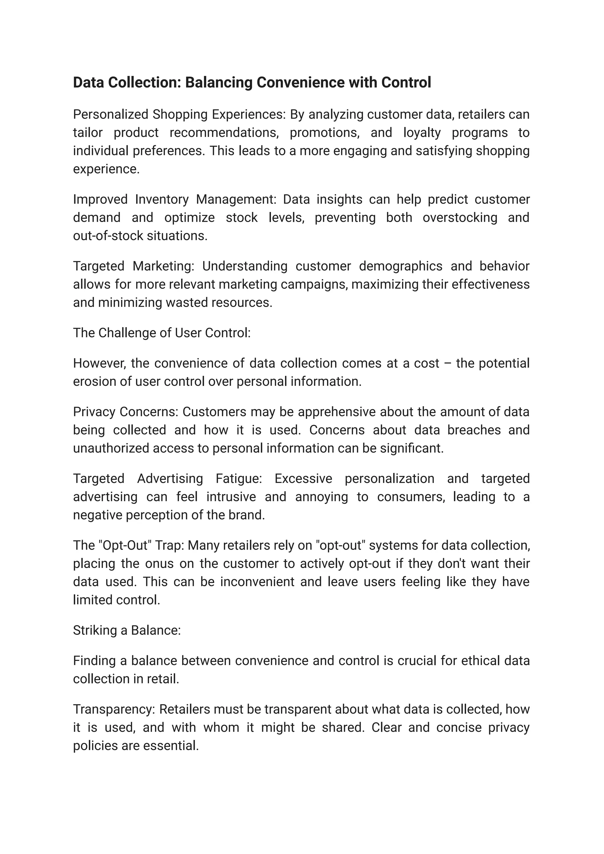 Data Collection: Balancing Convenience with Control
Personalized Shopping Experiences: By analyzing customer data, retailers can
tailor product recommendations, promotions, and loyalty programs to
individual preferences. This leads to a more engaging and satisfying shopping
experience.
Improved Inventory Management: Data insights can help predict customer
demand and optimize stock levels, preventing both overstocking and
out-of-stock situations.
Targeted Marketing: Understanding customer demographics and behavior
allows for more relevant marketing campaigns, maximizing their effectiveness
and minimizing wasted resources.
The Challenge of User Control:
However, the convenience of data collection comes at a cost – the potential
erosion of user control over personal information.
Privacy Concerns: Customers may be apprehensive about the amount of data
being collected and how it is used. Concerns about data breaches and
unauthorized access to personal information can be significant.
Targeted Advertising Fatigue: Excessive personalization and targeted
advertising can feel intrusive and annoying to consumers, leading to a
negative perception of the brand.
The "Opt-Out" Trap: Many retailers rely on "opt-out" systems for data collection,
placing the onus on the customer to actively opt-out if they don't want their
data used. This can be inconvenient and leave users feeling like they have
limited control.
Striking a Balance:
Finding a balance between convenience and control is crucial for ethical data
collection in retail.
Transparency: Retailers must be transparent about what data is collected, how
it is used, and with whom it might be shared. Clear and concise privacy
policies are essential.
 