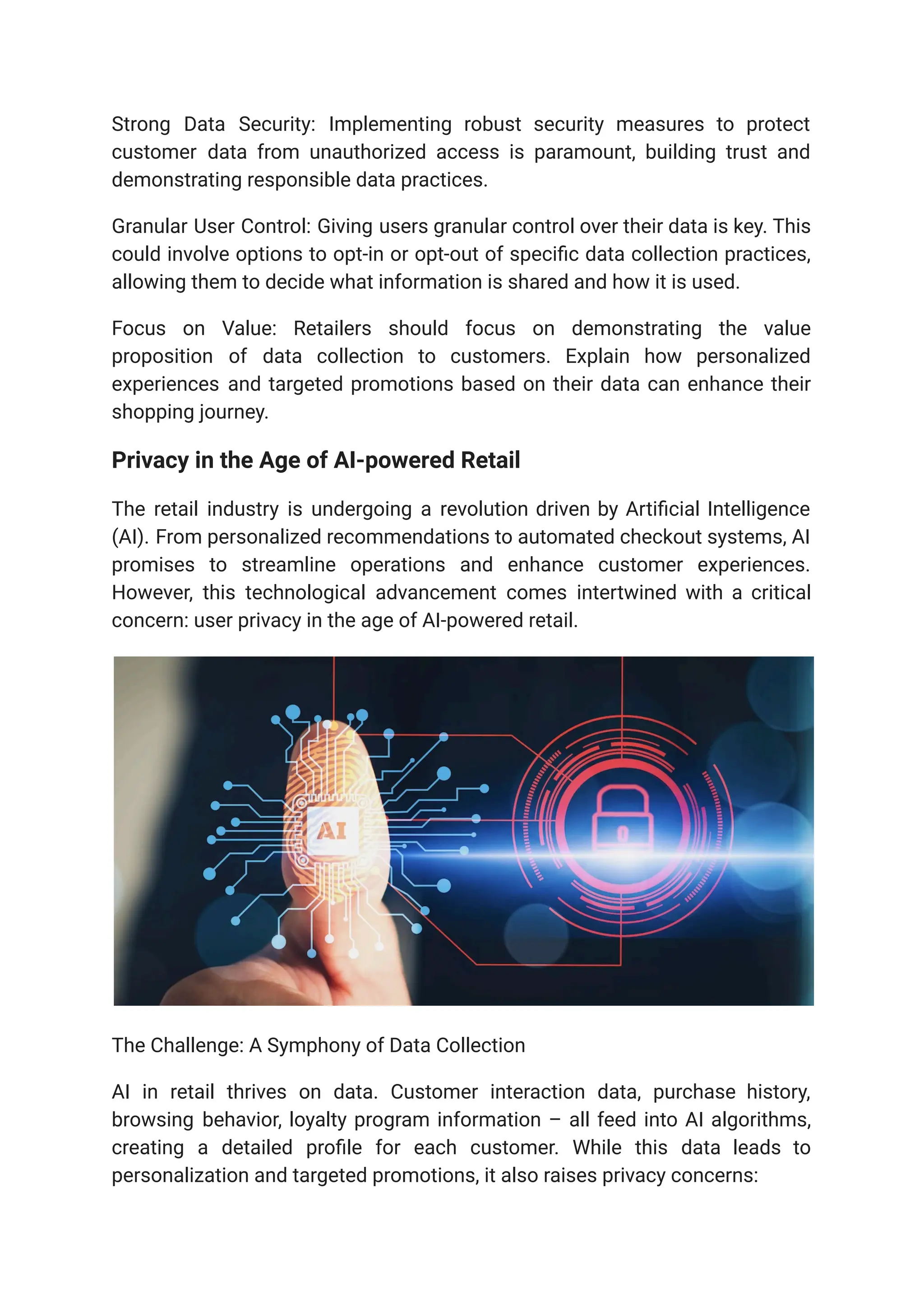 Strong Data Security: Implementing robust security measures to protect
customer data from unauthorized access is paramount, building trust and
demonstrating responsible data practices.
Granular User Control: Giving users granular control over their data is key. This
could involve options to opt-in or opt-out of specific data collection practices,
allowing them to decide what information is shared and how it is used.
Focus on Value: Retailers should focus on demonstrating the value
proposition of data collection to customers. Explain how personalized
experiences and targeted promotions based on their data can enhance their
shopping journey.
Privacy in the Age of AI-powered Retail
The retail industry is undergoing a revolution driven by Artificial Intelligence
(AI). From personalized recommendations to automated checkout systems, AI
promises to streamline operations and enhance customer experiences.
However, this technological advancement comes intertwined with a critical
concern: user privacy in the age of AI-powered retail.
The Challenge: A Symphony of Data Collection
AI in retail thrives on data. Customer interaction data, purchase history,
browsing behavior, loyalty program information – all feed into AI algorithms,
creating a detailed profile for each customer. While this data leads to
personalization and targeted promotions, it also raises privacy concerns:
 