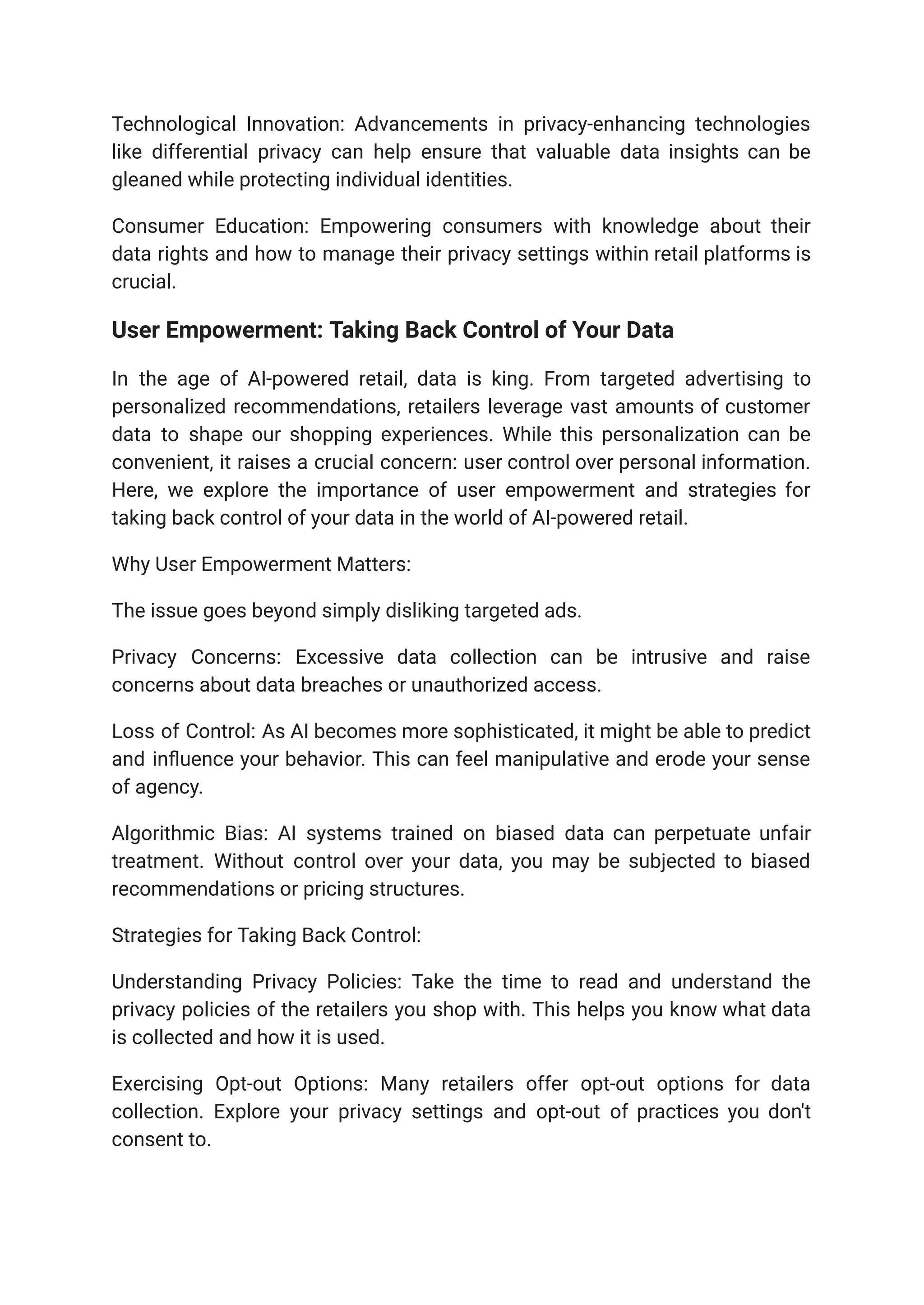 Technological Innovation: Advancements in privacy-enhancing technologies
like differential privacy can help ensure that valuable data insights can be
gleaned while protecting individual identities.
Consumer Education: Empowering consumers with knowledge about their
data rights and how to manage their privacy settings within retail platforms is
crucial.
User Empowerment: Taking Back Control of Your Data
In the age of AI-powered retail, data is king. From targeted advertising to
personalized recommendations, retailers leverage vast amounts of customer
data to shape our shopping experiences. While this personalization can be
convenient, it raises a crucial concern: user control over personal information.
Here, we explore the importance of user empowerment and strategies for
taking back control of your data in the world of AI-powered retail.
Why User Empowerment Matters:
The issue goes beyond simply disliking targeted ads.
Privacy Concerns: Excessive data collection can be intrusive and raise
concerns about data breaches or unauthorized access.
Loss of Control: As AI becomes more sophisticated, it might be able to predict
and influence your behavior. This can feel manipulative and erode your sense
of agency.
Algorithmic Bias: AI systems trained on biased data can perpetuate unfair
treatment. Without control over your data, you may be subjected to biased
recommendations or pricing structures.
Strategies for Taking Back Control:
Understanding Privacy Policies: Take the time to read and understand the
privacy policies of the retailers you shop with. This helps you know what data
is collected and how it is used.
Exercising Opt-out Options: Many retailers offer opt-out options for data
collection. Explore your privacy settings and opt-out of practices you don't
consent to.
 