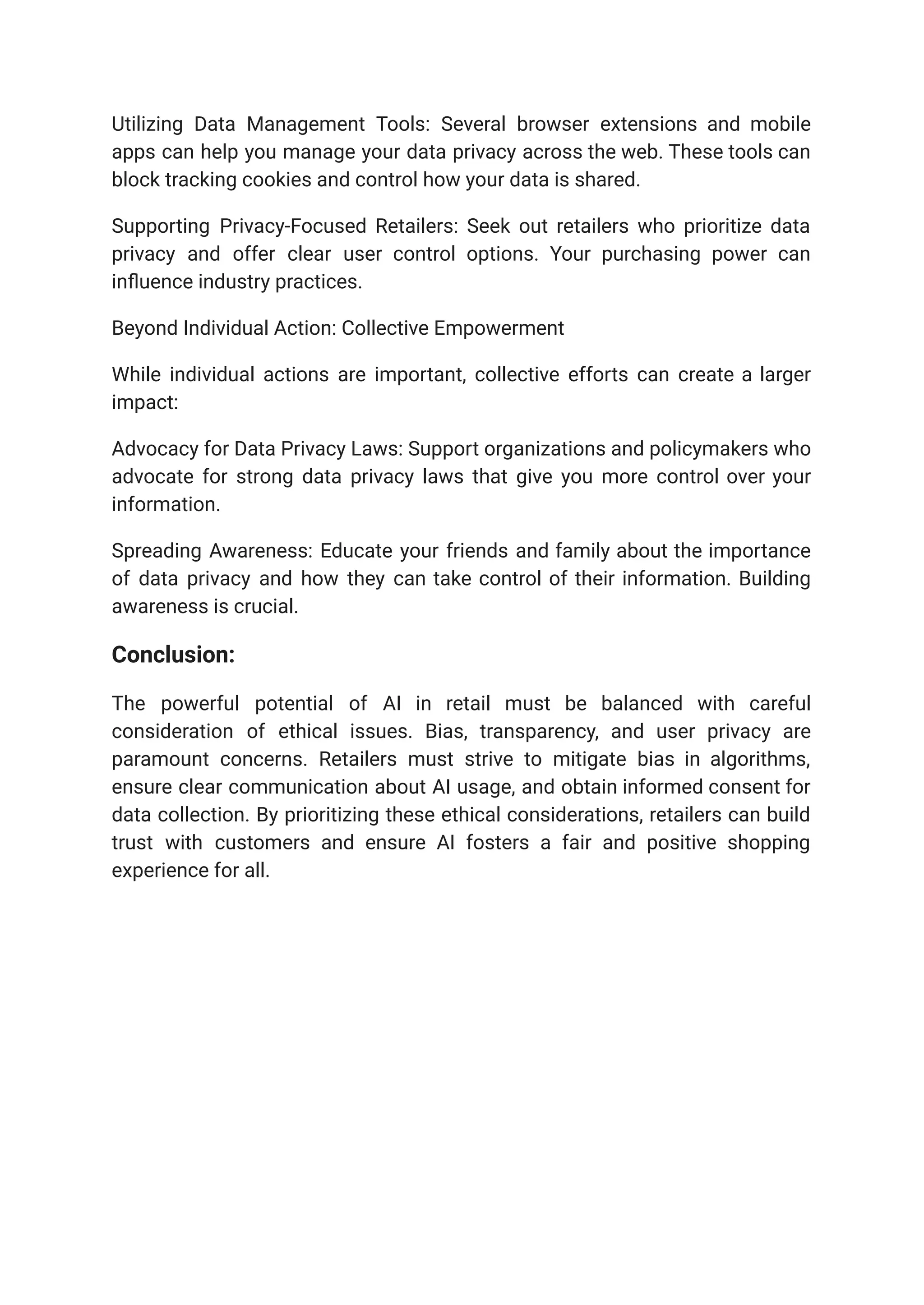 Utilizing Data Management Tools: Several browser extensions and mobile
apps can help you manage your data privacy across the web. These tools can
block tracking cookies and control how your data is shared.
Supporting Privacy-Focused Retailers: Seek out retailers who prioritize data
privacy and offer clear user control options. Your purchasing power can
influence industry practices.
Beyond Individual Action: Collective Empowerment
While individual actions are important, collective efforts can create a larger
impact:
Advocacy for Data Privacy Laws: Support organizations and policymakers who
advocate for strong data privacy laws that give you more control over your
information.
Spreading Awareness: Educate your friends and family about the importance
of data privacy and how they can take control of their information. Building
awareness is crucial.
Conclusion:
The powerful potential of AI in retail must be balanced with careful
consideration of ethical issues. Bias, transparency, and user privacy are
paramount concerns. Retailers must strive to mitigate bias in algorithms,
ensure clear communication about AI usage, and obtain informed consent for
data collection. By prioritizing these ethical considerations, retailers can build
trust with customers and ensure AI fosters a fair and positive shopping
experience for all.
 