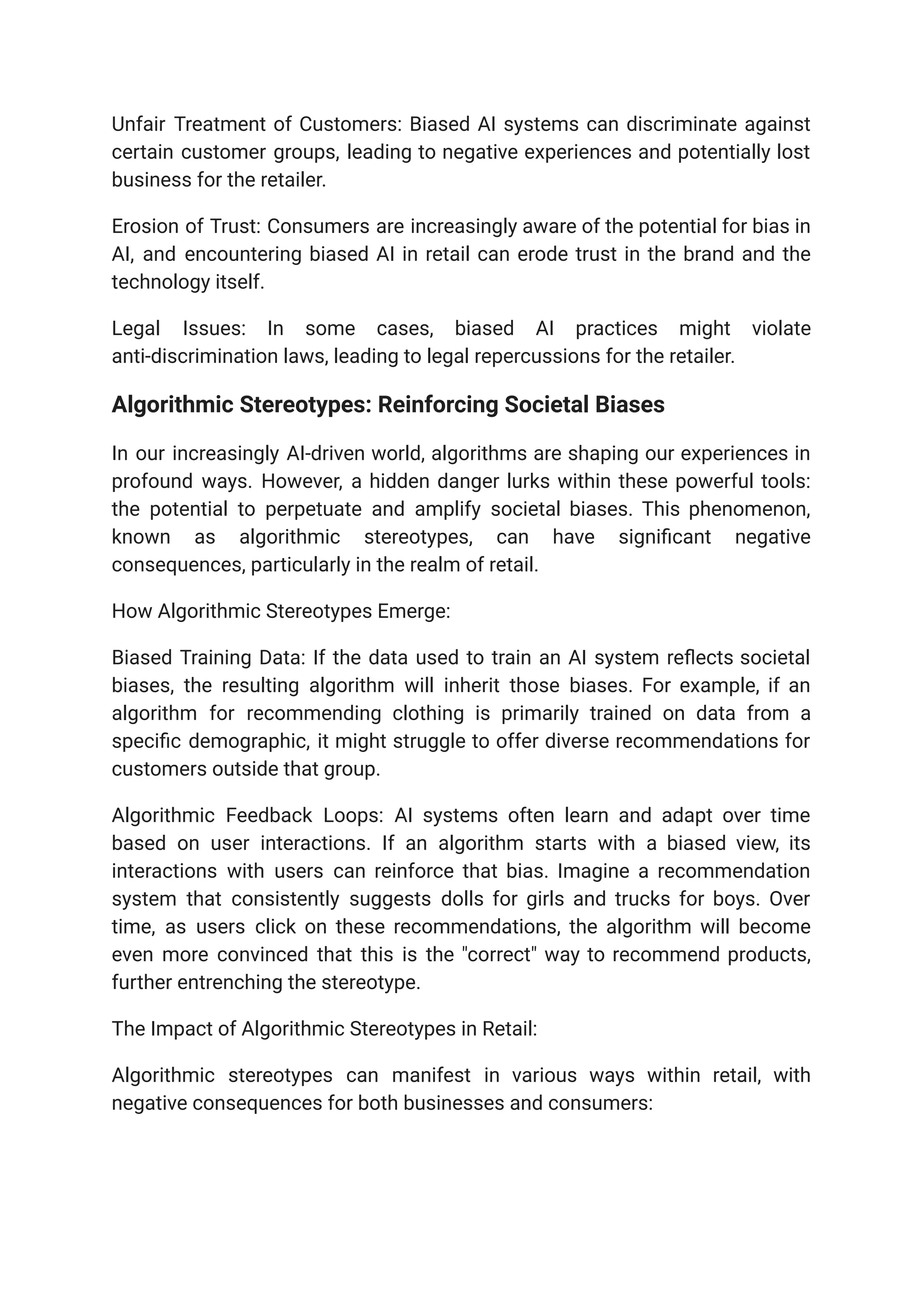 Unfair Treatment of Customers: Biased AI systems can discriminate against
certain customer groups, leading to negative experiences and potentially lost
business for the retailer.
Erosion of Trust: Consumers are increasingly aware of the potential for bias in
AI, and encountering biased AI in retail can erode trust in the brand and the
technology itself.
Legal Issues: In some cases, biased AI practices might violate
anti-discrimination laws, leading to legal repercussions for the retailer.
Algorithmic Stereotypes: Reinforcing Societal Biases
In our increasingly AI-driven world, algorithms are shaping our experiences in
profound ways. However, a hidden danger lurks within these powerful tools:
the potential to perpetuate and amplify societal biases. This phenomenon,
known as algorithmic stereotypes, can have significant negative
consequences, particularly in the realm of retail.
How Algorithmic Stereotypes Emerge:
Biased Training Data: If the data used to train an AI system reflects societal
biases, the resulting algorithm will inherit those biases. For example, if an
algorithm for recommending clothing is primarily trained on data from a
specific demographic, it might struggle to offer diverse recommendations for
customers outside that group.
Algorithmic Feedback Loops: AI systems often learn and adapt over time
based on user interactions. If an algorithm starts with a biased view, its
interactions with users can reinforce that bias. Imagine a recommendation
system that consistently suggests dolls for girls and trucks for boys. Over
time, as users click on these recommendations, the algorithm will become
even more convinced that this is the "correct" way to recommend products,
further entrenching the stereotype.
The Impact of Algorithmic Stereotypes in Retail:
Algorithmic stereotypes can manifest in various ways within retail, with
negative consequences for both businesses and consumers:
 