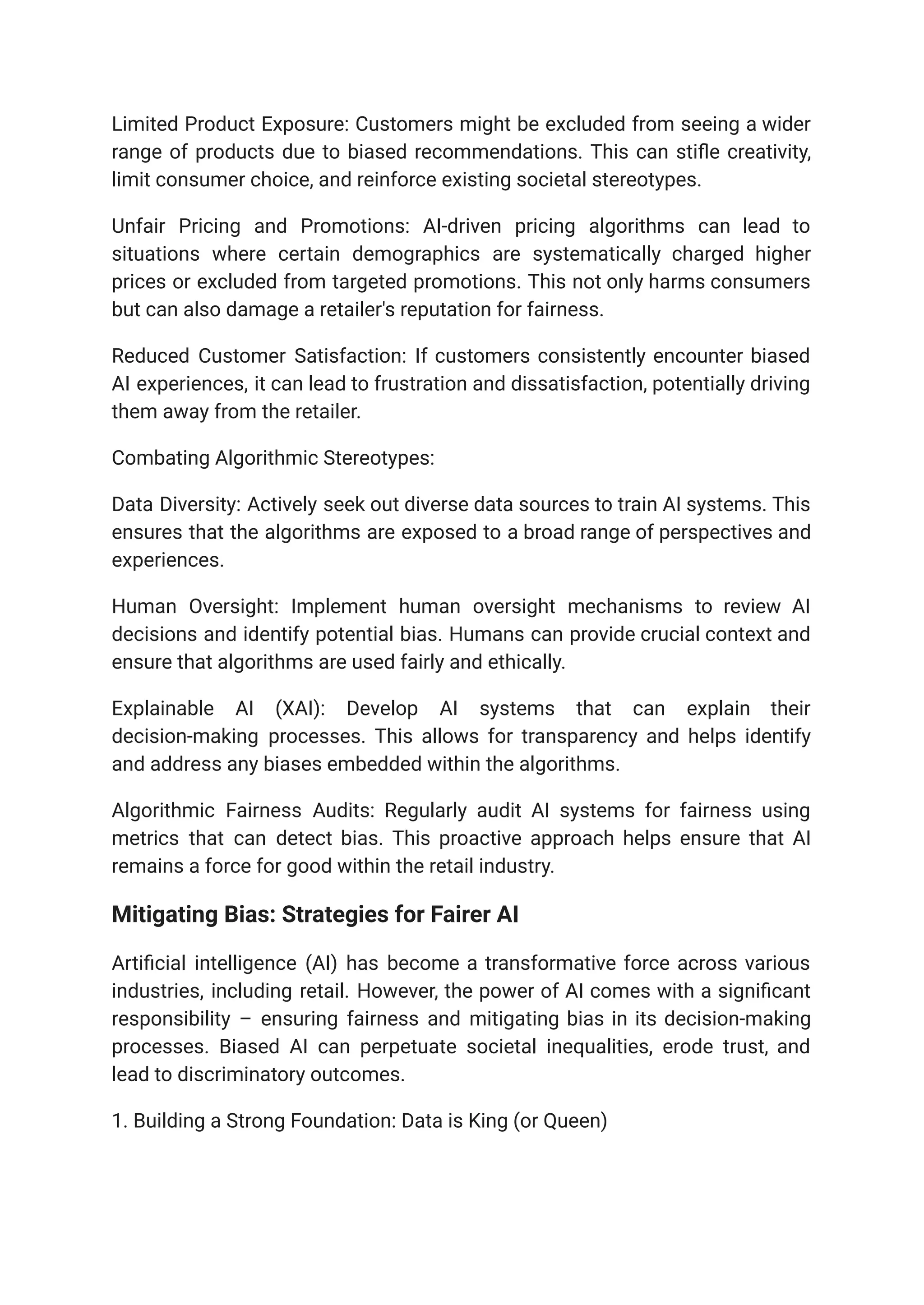 Limited Product Exposure: Customers might be excluded from seeing a wider
range of products due to biased recommendations. This can stifle creativity,
limit consumer choice, and reinforce existing societal stereotypes.
Unfair Pricing and Promotions: AI-driven pricing algorithms can lead to
situations where certain demographics are systematically charged higher
prices or excluded from targeted promotions. This not only harms consumers
but can also damage a retailer's reputation for fairness.
Reduced Customer Satisfaction: If customers consistently encounter biased
AI experiences, it can lead to frustration and dissatisfaction, potentially driving
them away from the retailer.
Combating Algorithmic Stereotypes:
Data Diversity: Actively seek out diverse data sources to train AI systems. This
ensures that the algorithms are exposed to a broad range of perspectives and
experiences.
Human Oversight: Implement human oversight mechanisms to review AI
decisions and identify potential bias. Humans can provide crucial context and
ensure that algorithms are used fairly and ethically.
Explainable AI (XAI): Develop AI systems that can explain their
decision-making processes. This allows for transparency and helps identify
and address any biases embedded within the algorithms.
Algorithmic Fairness Audits: Regularly audit AI systems for fairness using
metrics that can detect bias. This proactive approach helps ensure that AI
remains a force for good within the retail industry.
Mitigating Bias: Strategies for Fairer AI
Artificial intelligence (AI) has become a transformative force across various
industries, including retail. However, the power of AI comes with a significant
responsibility – ensuring fairness and mitigating bias in its decision-making
processes. Biased AI can perpetuate societal inequalities, erode trust, and
lead to discriminatory outcomes.
1. Building a Strong Foundation: Data is King (or Queen)
 