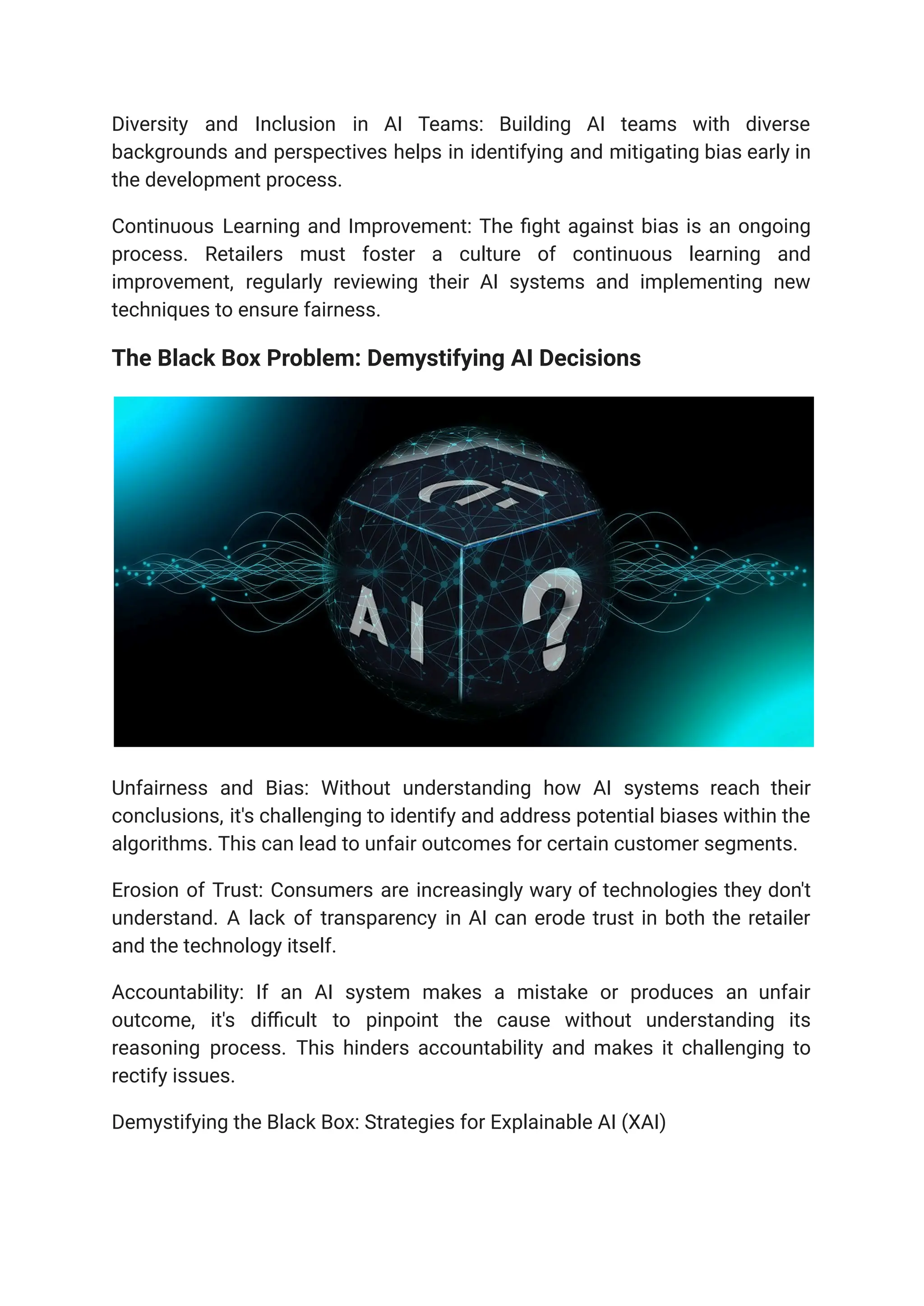 Diversity and Inclusion in AI Teams: Building AI teams with diverse
backgrounds and perspectives helps in identifying and mitigating bias early in
the development process.
Continuous Learning and Improvement: The fight against bias is an ongoing
process. Retailers must foster a culture of continuous learning and
improvement, regularly reviewing their AI systems and implementing new
techniques to ensure fairness.
The Black Box Problem: Demystifying AI Decisions
Unfairness and Bias: Without understanding how AI systems reach their
conclusions, it's challenging to identify and address potential biases within the
algorithms. This can lead to unfair outcomes for certain customer segments.
Erosion of Trust: Consumers are increasingly wary of technologies they don't
understand. A lack of transparency in AI can erode trust in both the retailer
and the technology itself.
Accountability: If an AI system makes a mistake or produces an unfair
outcome, it's difficult to pinpoint the cause without understanding its
reasoning process. This hinders accountability and makes it challenging to
rectify issues.
Demystifying the Black Box: Strategies for Explainable AI (XAI)
 
