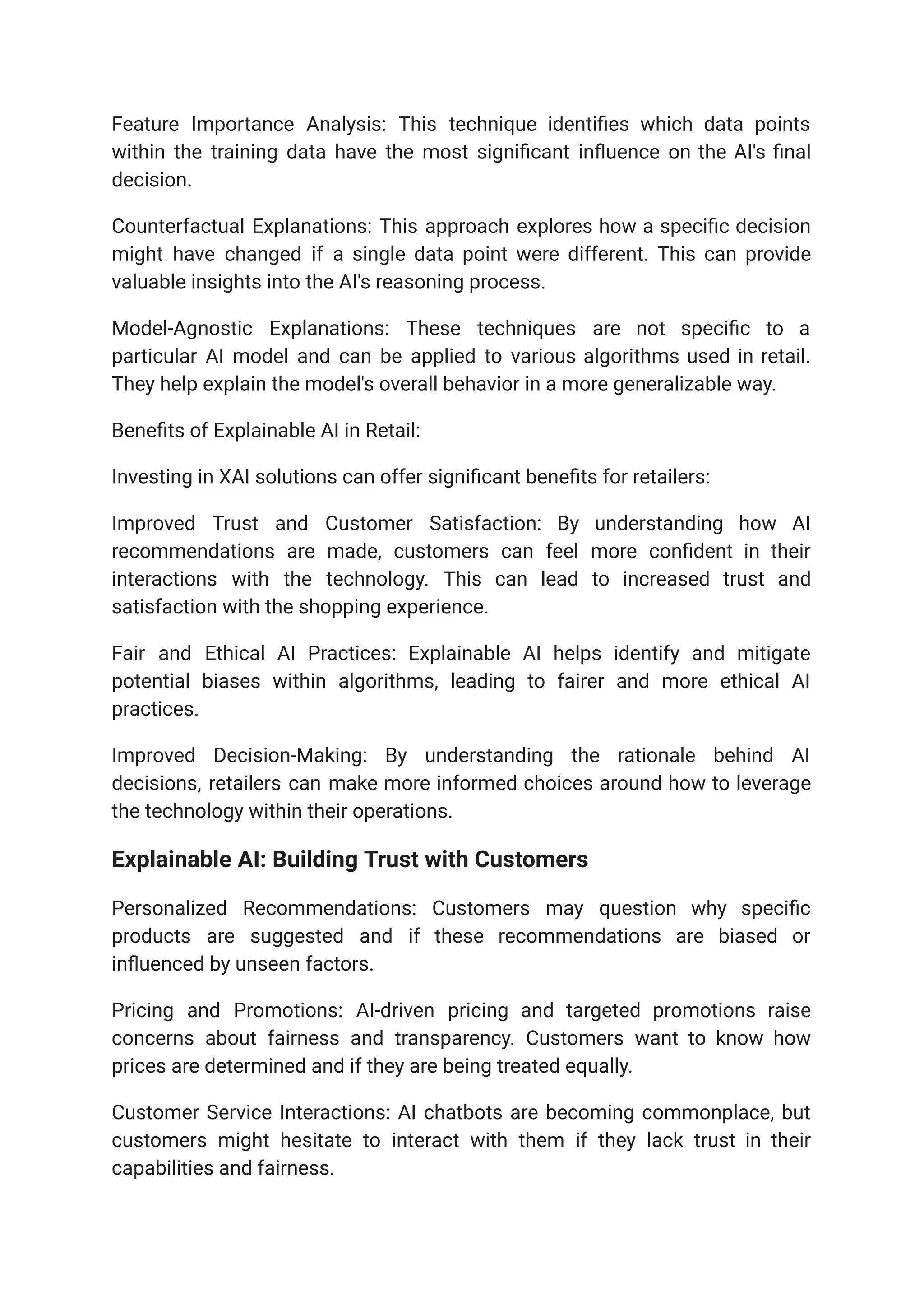 Feature Importance Analysis: This technique identifies which data points
within the training data have the most significant influence on the AI's final
decision.
Counterfactual Explanations: This approach explores how a specific decision
might have changed if a single data point were different. This can provide
valuable insights into the AI's reasoning process.
Model-Agnostic Explanations: These techniques are not specific to a
particular AI model and can be applied to various algorithms used in retail.
They help explain the model's overall behavior in a more generalizable way.
Benefits of Explainable AI in Retail:
Investing in XAI solutions can offer significant benefits for retailers:
Improved Trust and Customer Satisfaction: By understanding how AI
recommendations are made, customers can feel more confident in their
interactions with the technology. This can lead to increased trust and
satisfaction with the shopping experience.
Fair and Ethical AI Practices: Explainable AI helps identify and mitigate
potential biases within algorithms, leading to fairer and more ethical AI
practices.
Improved Decision-Making: By understanding the rationale behind AI
decisions, retailers can make more informed choices around how to leverage
the technology within their operations.
Explainable AI: Building Trust with Customers
Personalized Recommendations: Customers may question why specific
products are suggested and if these recommendations are biased or
influenced by unseen factors.
Pricing and Promotions: AI-driven pricing and targeted promotions raise
concerns about fairness and transparency. Customers want to know how
prices are determined and if they are being treated equally.
Customer Service Interactions: AI chatbots are becoming commonplace, but
customers might hesitate to interact with them if they lack trust in their
capabilities and fairness.
 
